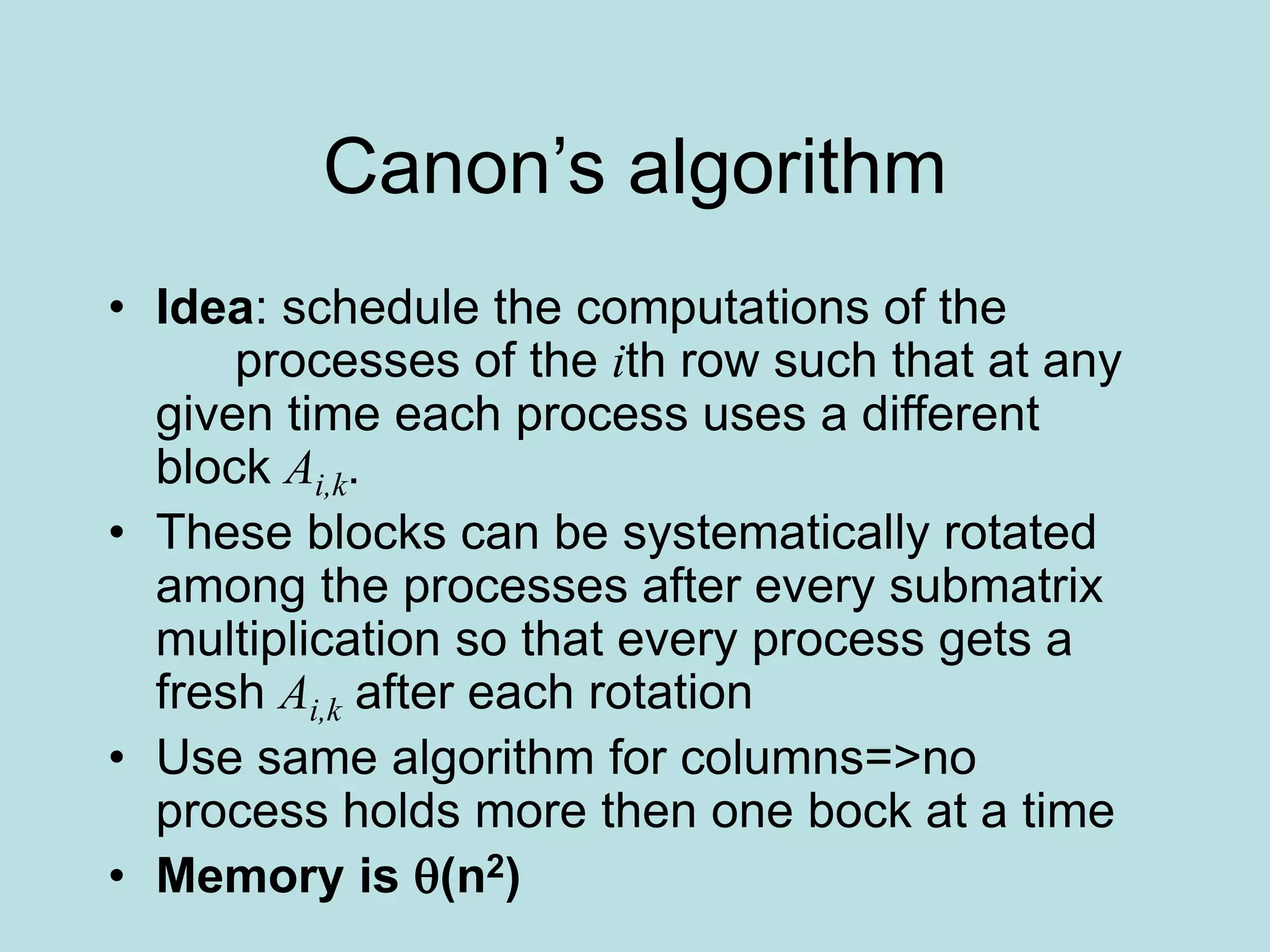 Canon’s algorithm
• Idea: schedule the computations of the
processes of the ith row such that at any
given time each process uses a different
block Ai,k.
• These blocks can be systematically rotated
among the processes after every submatrix
multiplication so that every process gets a
fresh Ai,k after each rotation
• Use same algorithm for columns=>no
process holds more then one bock at a time
• Memory is (n2)
 