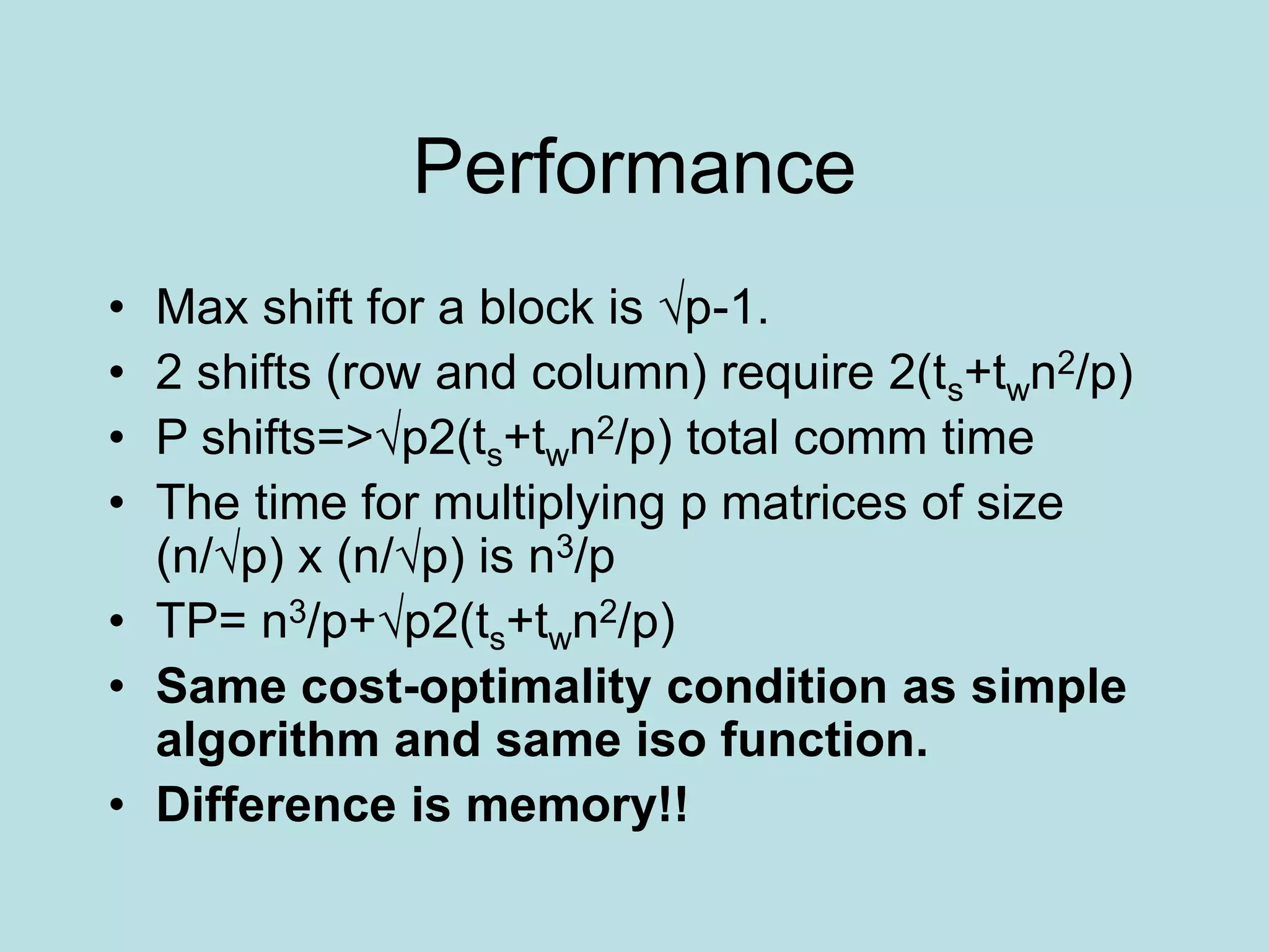 Performance
• Max shift for a block is √p-1.
• 2 shifts (row and column) require 2(ts+twn2/p)
• P shifts=>√p2(ts+twn2/p) total comm time
• The time for multiplying p matrices of size
(n/√p) x (n/√p) is n3/p
• TP= n3/p+√p2(ts+twn2/p)
• Same cost-optimality condition as simple
algorithm and same iso function.
• Difference is memory!!
 