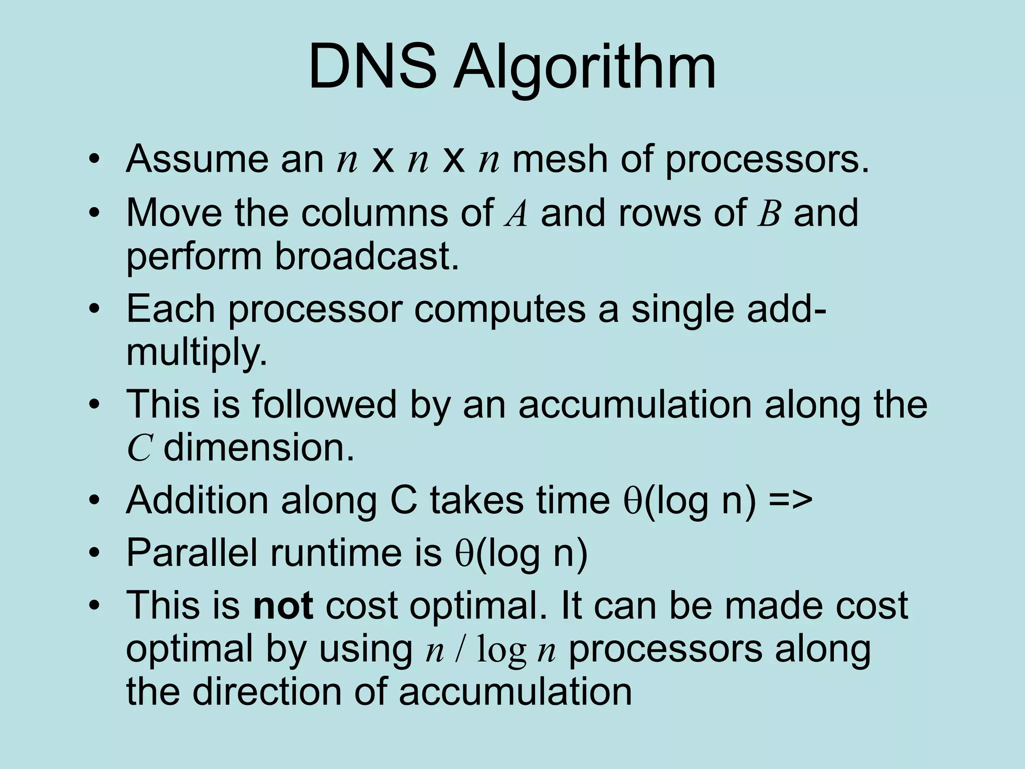 DNS Algorithm
• Assume an n x n x n mesh of processors.
• Move the columns of A and rows of B and
perform broadcast.
• Each processor computes a single add-
multiply.
• This is followed by an accumulation along the
C dimension.
• Addition along C takes time (log n) =>
• Parallel runtime is (log n)
• This is not cost optimal. It can be made cost
optimal by using n / log n processors along
the direction of accumulation
 