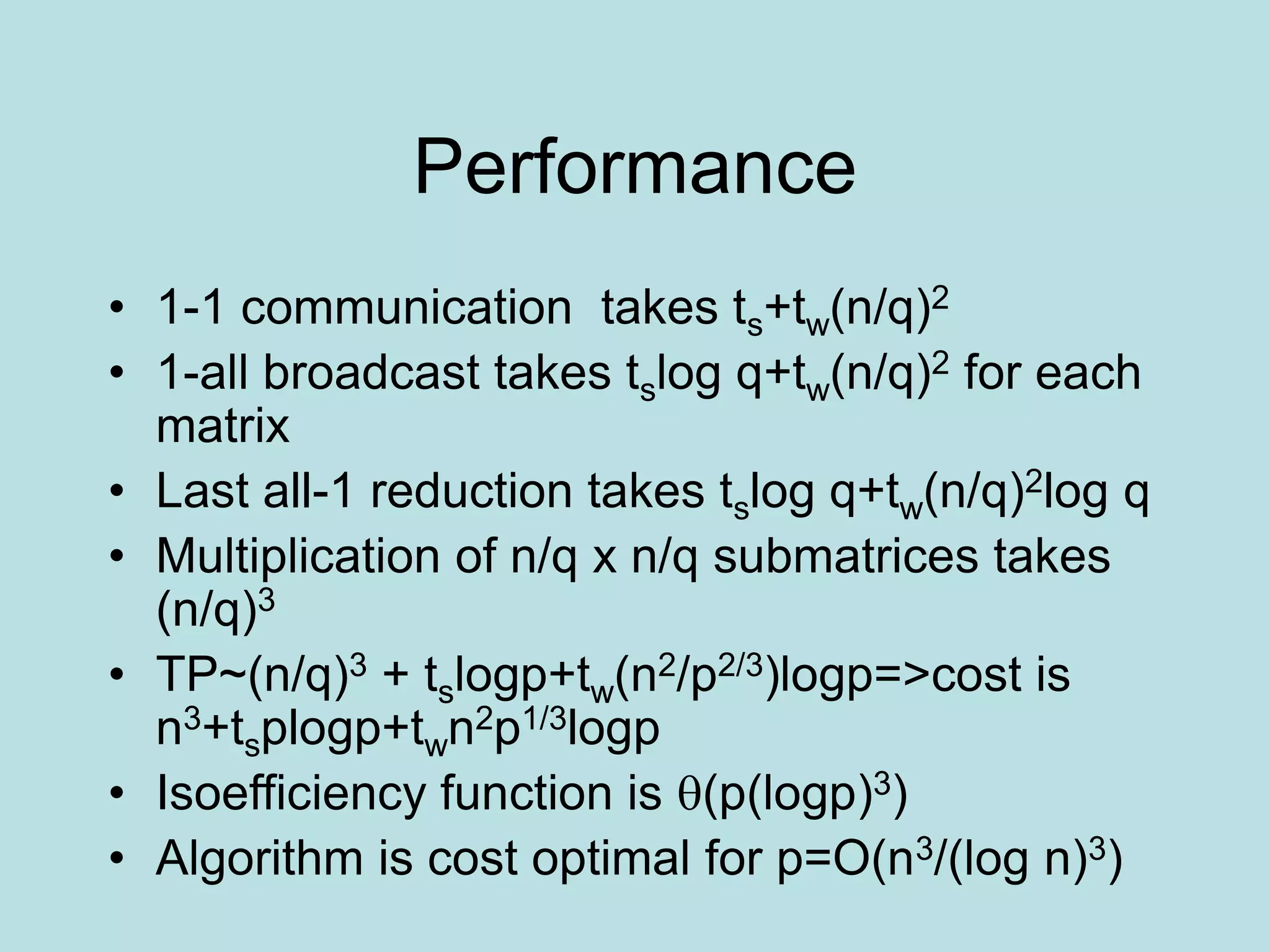 Performance
• 1-1 communication takes ts+tw(n/q)2
• 1-all broadcast takes tslog q+tw(n/q)2 for each
matrix
• Last all-1 reduction takes tslog q+tw(n/q)2log q
• Multiplication of n/q x n/q submatrices takes
(n/q)3
• TP~(n/q)3 + tslogp+tw(n2/p2/3)logp=>cost is
n3+tsplogp+twn2p1/3logp
• Isoefficiency function is (p(logp)3)
• Algorithm is cost optimal for p=O(n3/(log n)3)
 