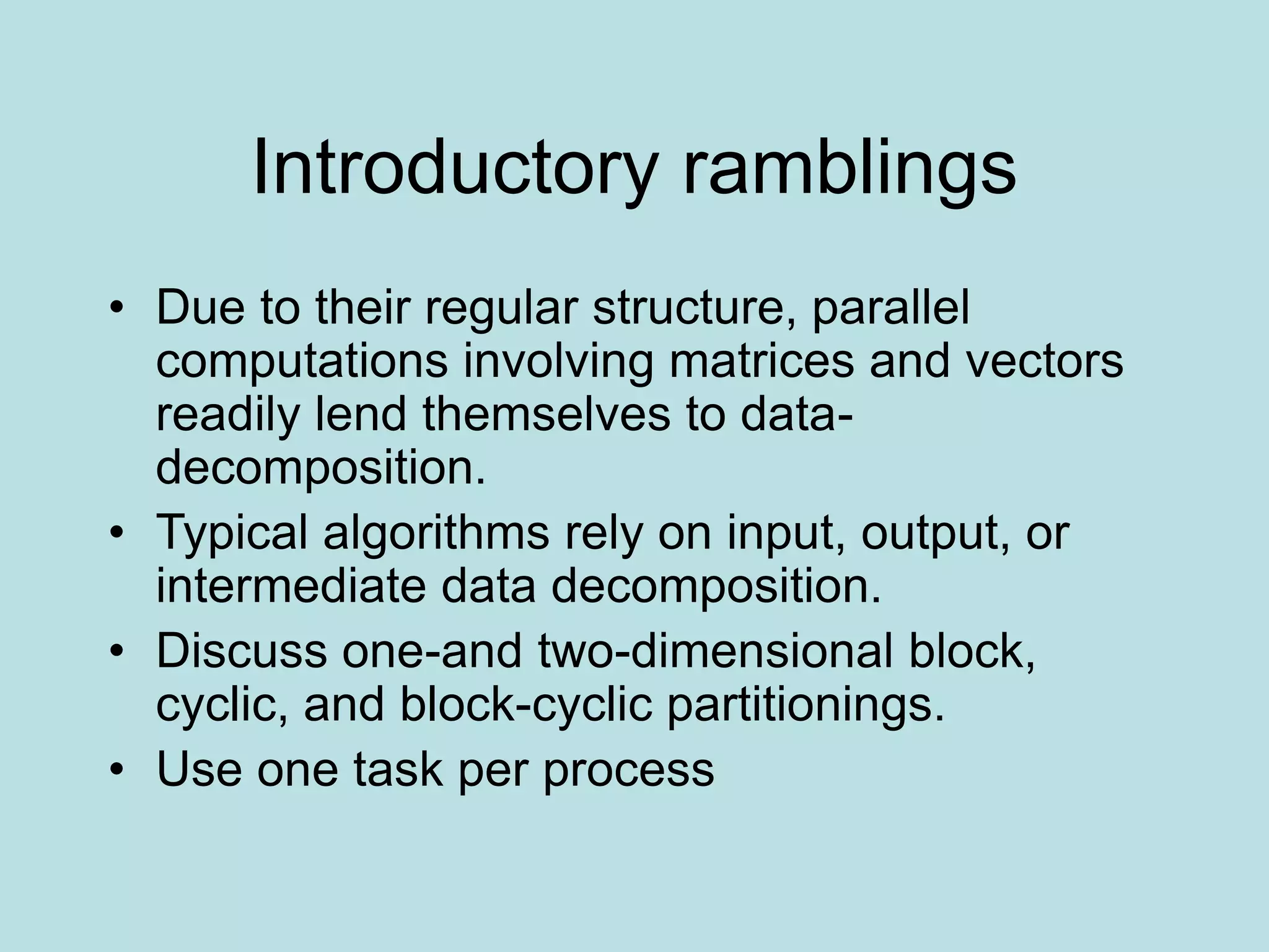 Introductory ramblings
• Due to their regular structure, parallel
computations involving matrices and vectors
readily lend themselves to data-
decomposition.
• Typical algorithms rely on input, output, or
intermediate data decomposition.
• Discuss one-and two-dimensional block,
cyclic, and block-cyclic partitionings.
• Use one task per process
 