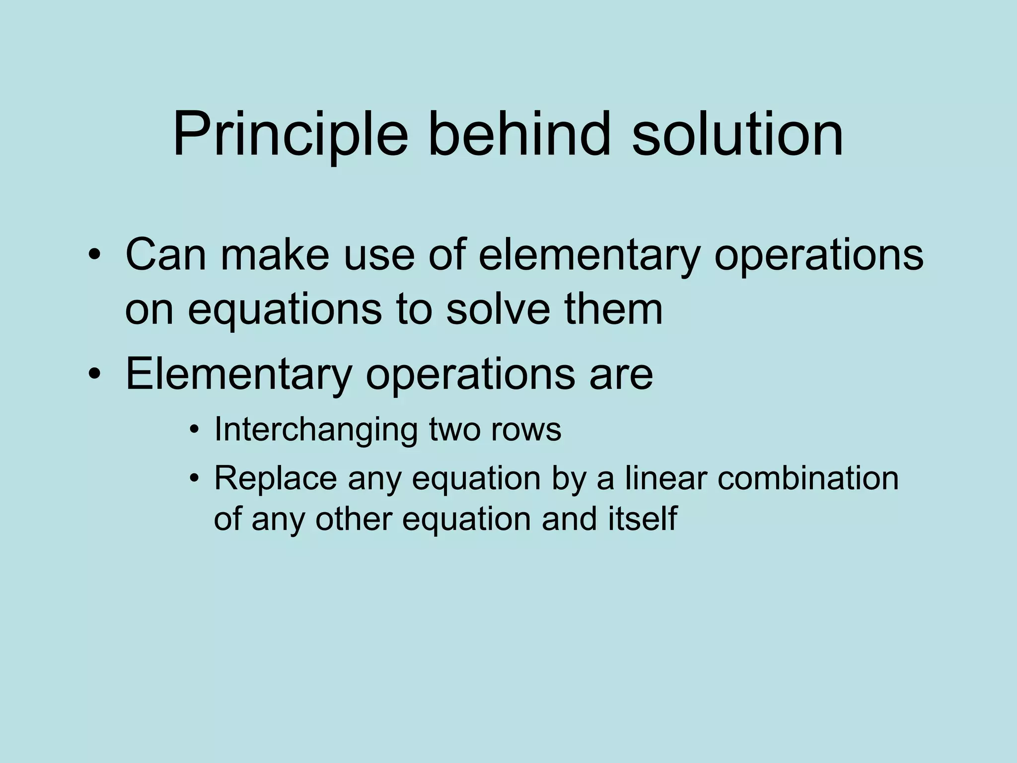 Principle behind solution
• Can make use of elementary operations
on equations to solve them
• Elementary operations are
• Interchanging two rows
• Replace any equation by a linear combination
of any other equation and itself
 