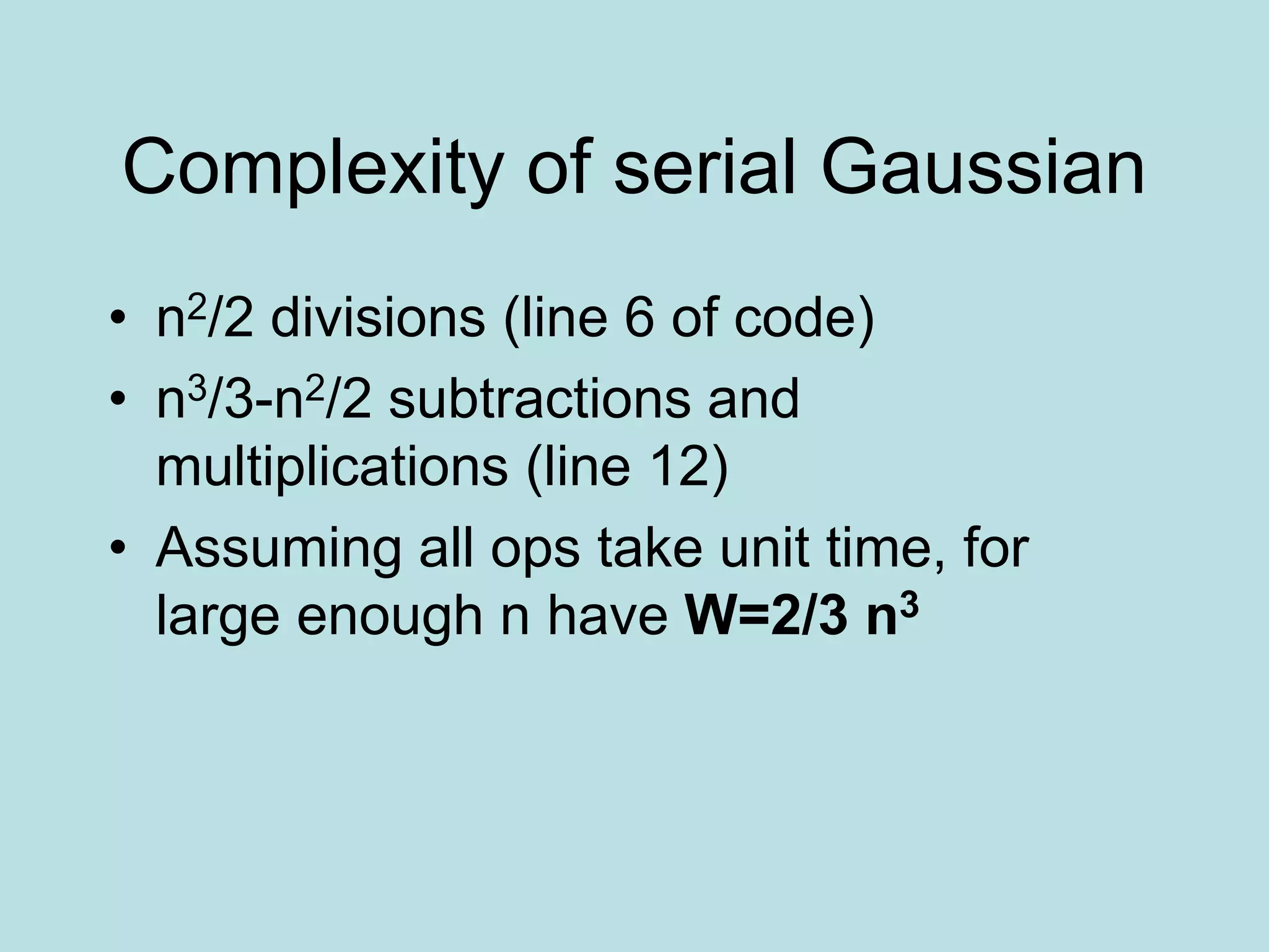 Complexity of serial Gaussian
• n2/2 divisions (line 6 of code)
• n3/3-n2/2 subtractions and
multiplications (line 12)
• Assuming all ops take unit time, for
large enough n have W=2/3 n3
 