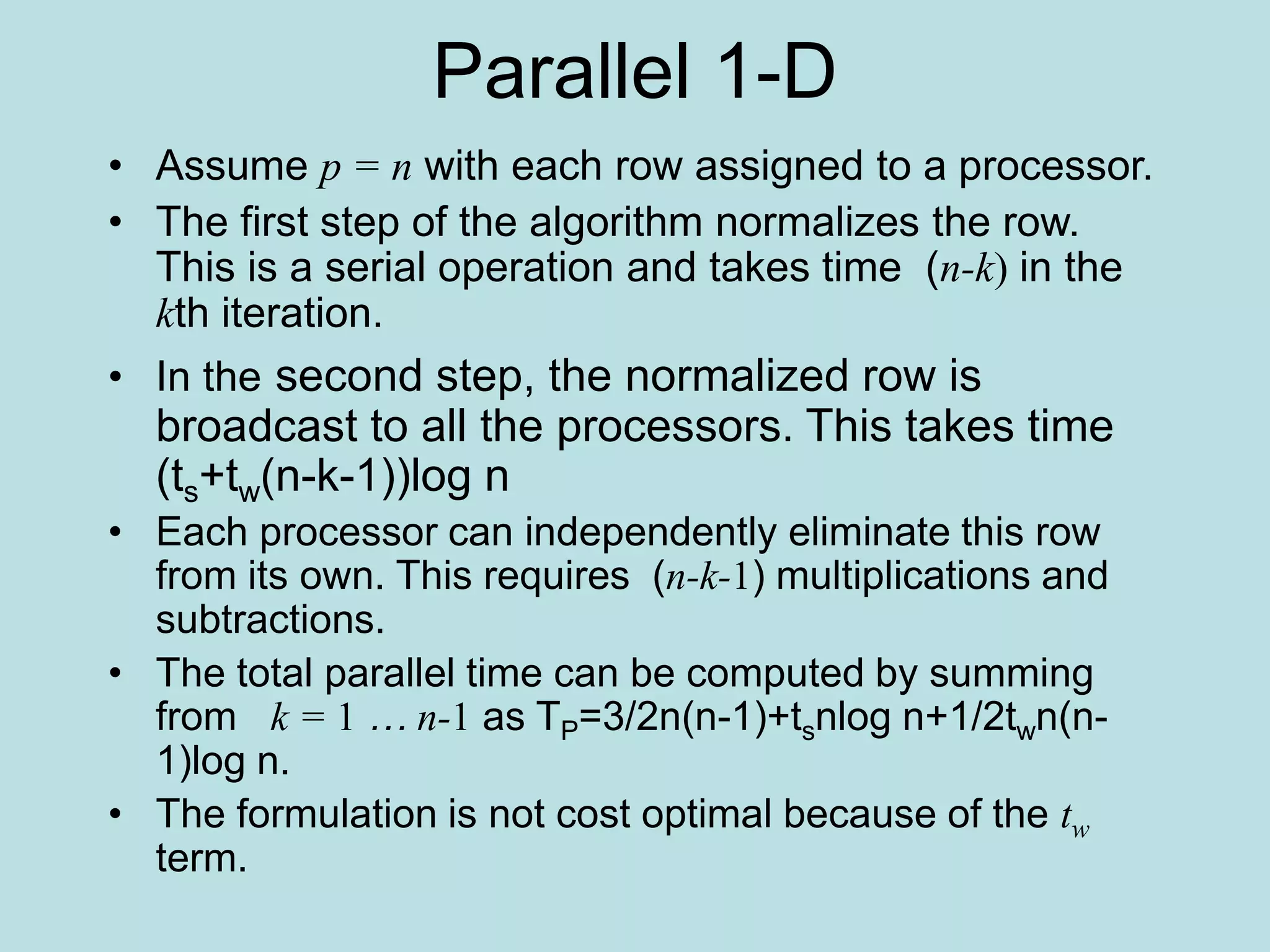 Parallel 1-D
• Assume p = n with each row assigned to a processor.
• The first step of the algorithm normalizes the row.
This is a serial operation and takes time (n-k) in the
kth iteration.
• In the second step, the normalized row is
broadcast to all the processors. This takes time
(ts+tw(n-k-1))log n
• Each processor can independently eliminate this row
from its own. This requires (n-k-1) multiplications and
subtractions.
• The total parallel time can be computed by summing
from k = 1 … n-1 as TP=3/2n(n-1)+tsnlog n+1/2twn(n-
1)log n.
• The formulation is not cost optimal because of the tw
term.
 