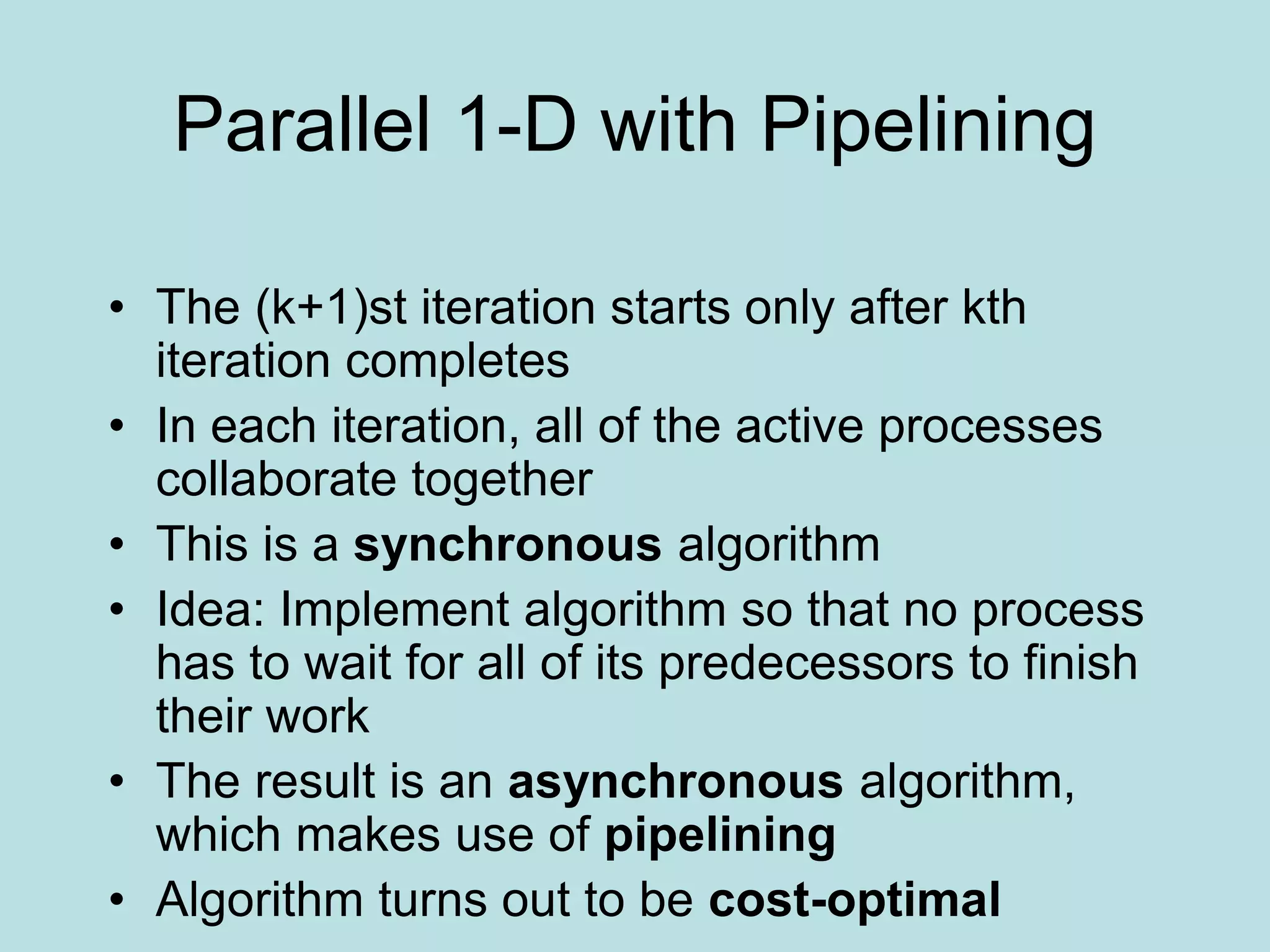Parallel 1-D with Pipelining
• The (k+1)st iteration starts only after kth
iteration completes
• In each iteration, all of the active processes
collaborate together
• This is a synchronous algorithm
• Idea: Implement algorithm so that no process
has to wait for all of its predecessors to finish
their work
• The result is an asynchronous algorithm,
which makes use of pipelining
• Algorithm turns out to be cost-optimal
 