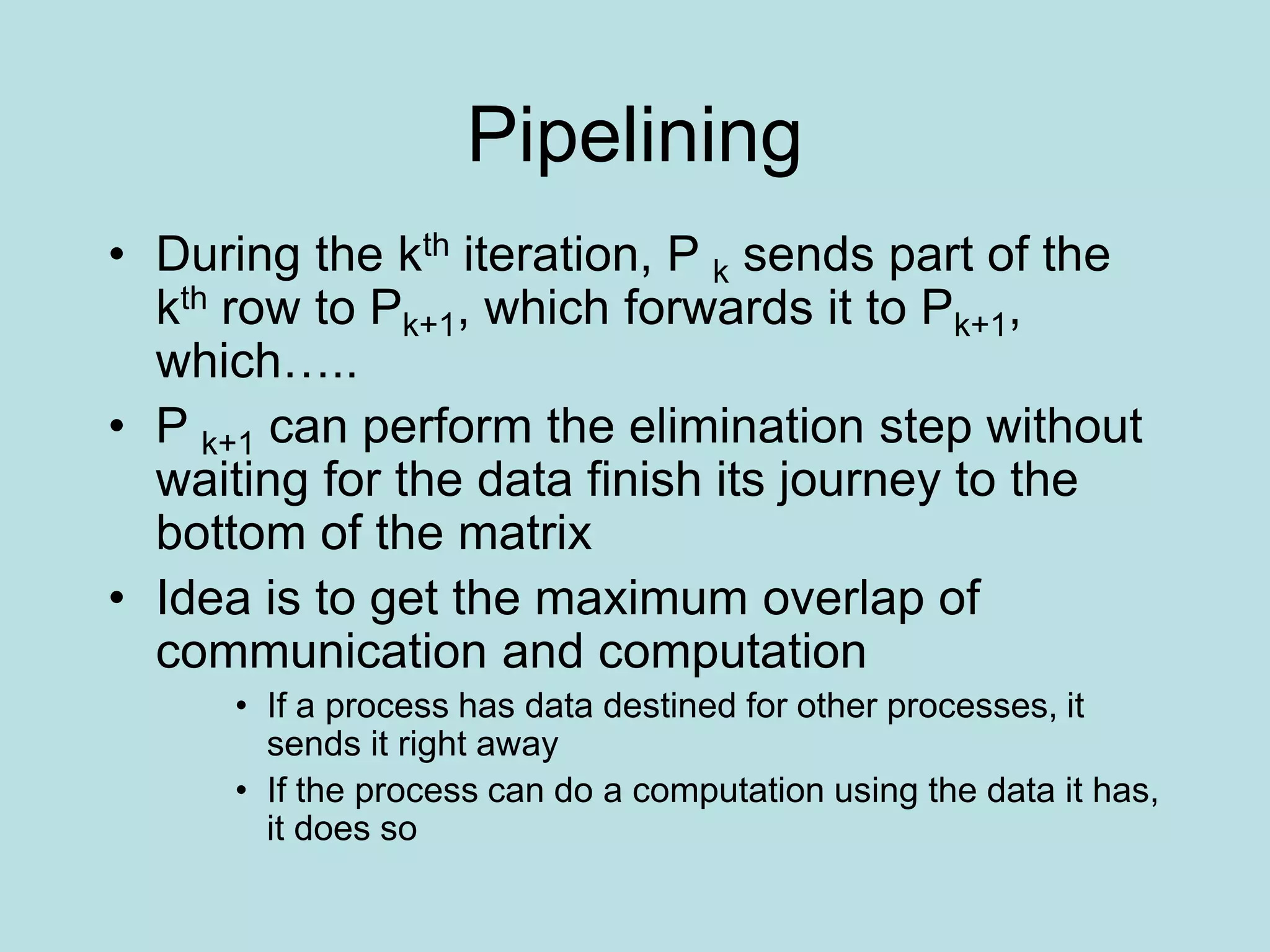 Pipelining
• During the kth iteration, P k sends part of the
kth row to Pk+1, which forwards it to Pk+1,
which…..
• P k+1 can perform the elimination step without
waiting for the data finish its journey to the
bottom of the matrix
• Idea is to get the maximum overlap of
communication and computation
• If a process has data destined for other processes, it
sends it right away
• If the process can do a computation using the data it has,
it does so
 