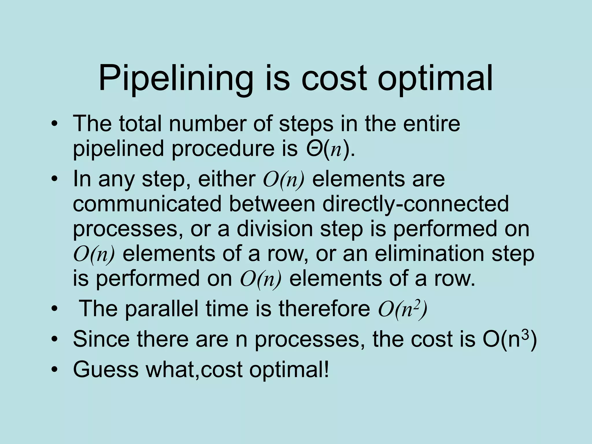 Pipelining is cost optimal
• The total number of steps in the entire
pipelined procedure is Θ(n).
• In any step, either O(n) elements are
communicated between directly-connected
processes, or a division step is performed on
O(n) elements of a row, or an elimination step
is performed on O(n) elements of a row.
• The parallel time is therefore O(n2)
• Since there are n processes, the cost is O(n3)
• Guess what,cost optimal!
 