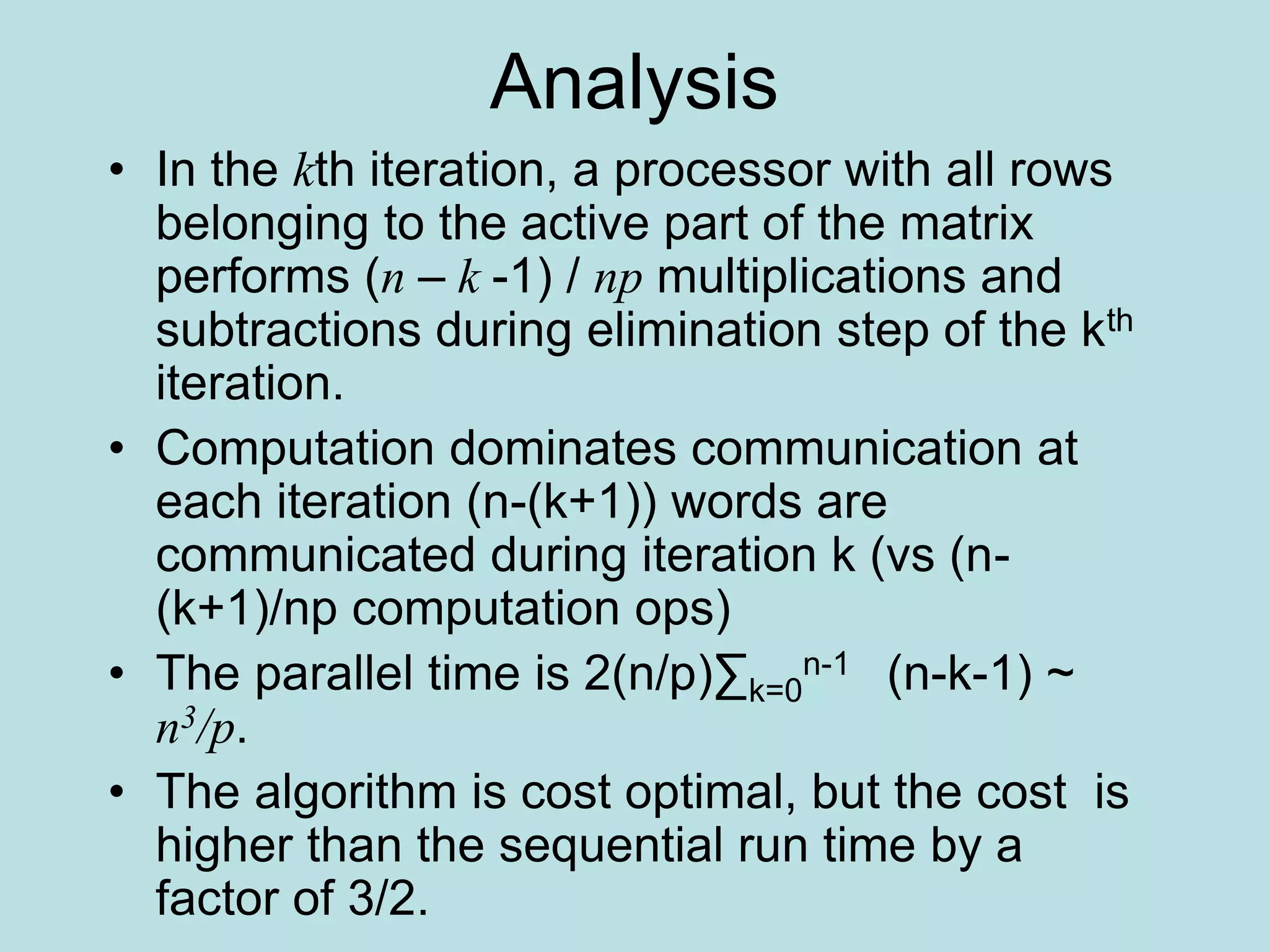 Analysis
• In the kth iteration, a processor with all rows
belonging to the active part of the matrix
performs (n – k -1) / np multiplications and
subtractions during elimination step of the kth
iteration.
• Computation dominates communication at
each iteration (n-(k+1)) words are
communicated during iteration k (vs (n-
(k+1)/np computation ops)
• The parallel time is 2(n/p)∑k=0
n-1 (n-k-1) ~
n3/p.
• The algorithm is cost optimal, but the cost is
higher than the sequential run time by a
factor of 3/2.
 