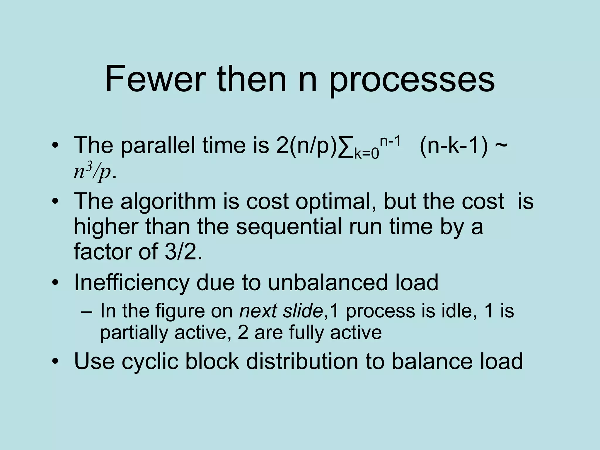 Fewer then n processes
• The parallel time is 2(n/p)∑k=0
n-1 (n-k-1) ~
n3/p.
• The algorithm is cost optimal, but the cost is
higher than the sequential run time by a
factor of 3/2.
• Inefficiency due to unbalanced load
– In the figure on next slide,1 process is idle, 1 is
partially active, 2 are fully active
• Use cyclic block distribution to balance load
 