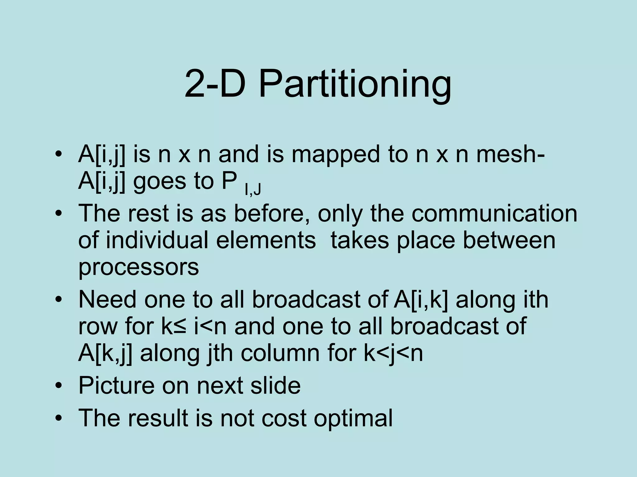 2-D Partitioning
• A[i,j] is n x n and is mapped to n x n mesh-
A[i,j] goes to P I,J
• The rest is as before, only the communication
of individual elements takes place between
processors
• Need one to all broadcast of A[i,k] along ith
row for k≤ i<n and one to all broadcast of
A[k,j] along jth column for k<j<n
• Picture on next slide
• The result is not cost optimal
 