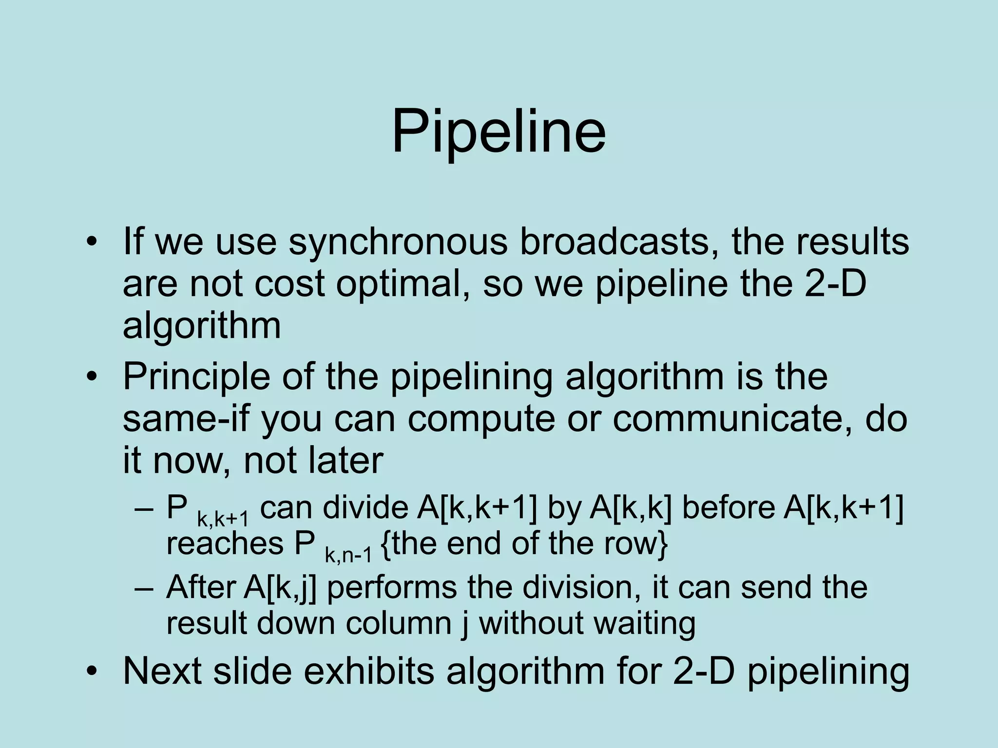 Pipeline
• If we use synchronous broadcasts, the results
are not cost optimal, so we pipeline the 2-D
algorithm
• Principle of the pipelining algorithm is the
same-if you can compute or communicate, do
it now, not later
– P k,k+1 can divide A[k,k+1] by A[k,k] before A[k,k+1]
reaches P k,n-1 {the end of the row}
– After A[k,j] performs the division, it can send the
result down column j without waiting
• Next slide exhibits algorithm for 2-D pipelining
 