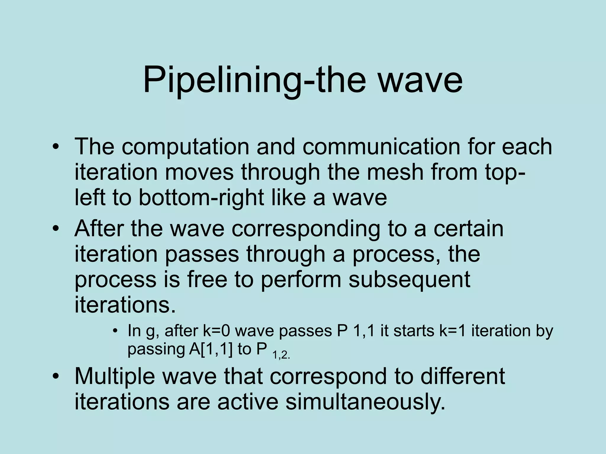 Pipelining-the wave
• The computation and communication for each
iteration moves through the mesh from top-
left to bottom-right like a wave
• After the wave corresponding to a certain
iteration passes through a process, the
process is free to perform subsequent
iterations.
• In g, after k=0 wave passes P 1,1 it starts k=1 iteration by
passing A[1,1] to P 1,2.
• Multiple wave that correspond to different
iterations are active simultaneously.
 