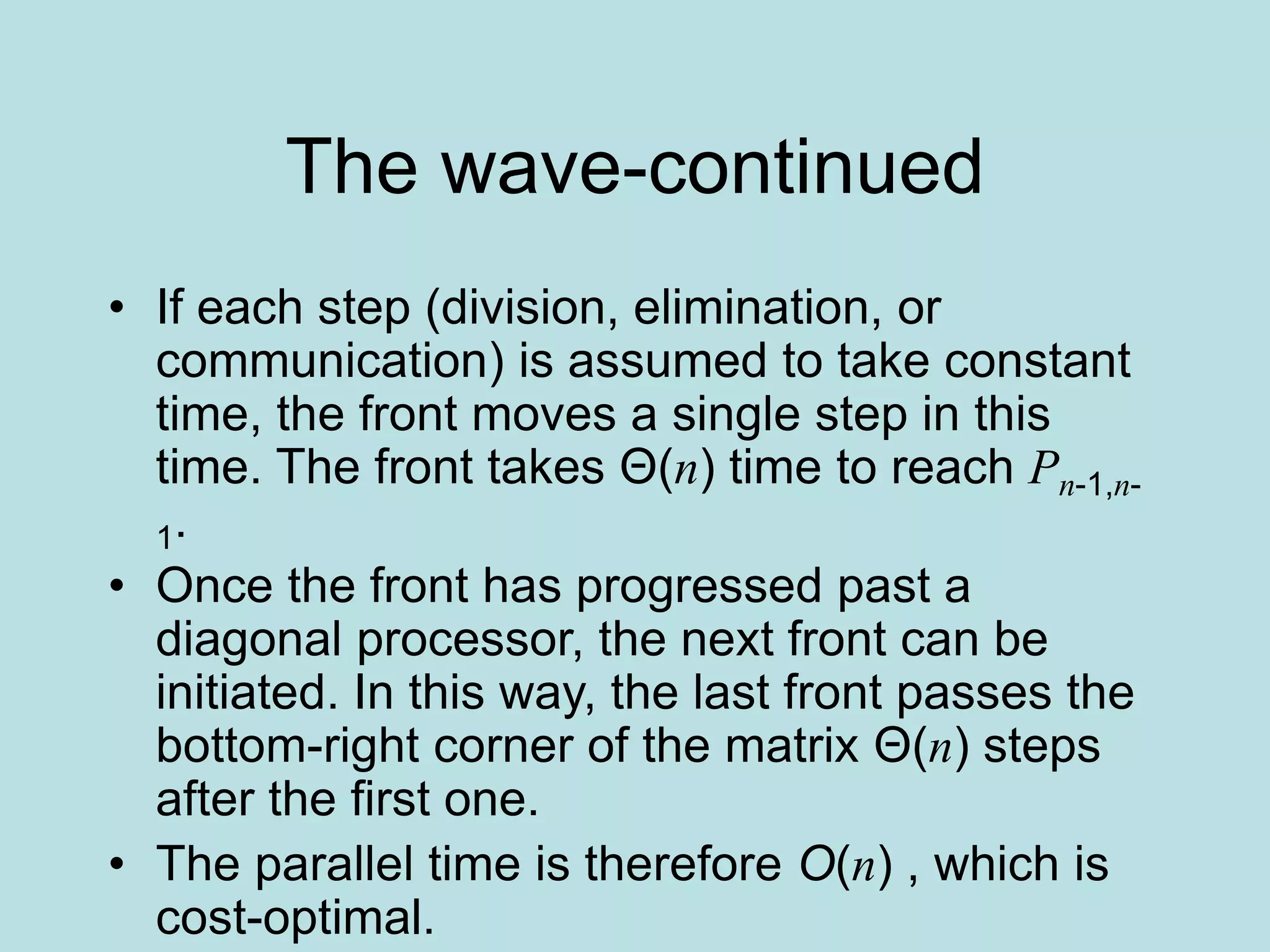 The wave-continued
• If each step (division, elimination, or
communication) is assumed to take constant
time, the front moves a single step in this
time. The front takes Θ(n) time to reach Pn-1,n-
1.
• Once the front has progressed past a
diagonal processor, the next front can be
initiated. In this way, the last front passes the
bottom-right corner of the matrix Θ(n) steps
after the first one.
• The parallel time is therefore O(n) , which is
cost-optimal.
 