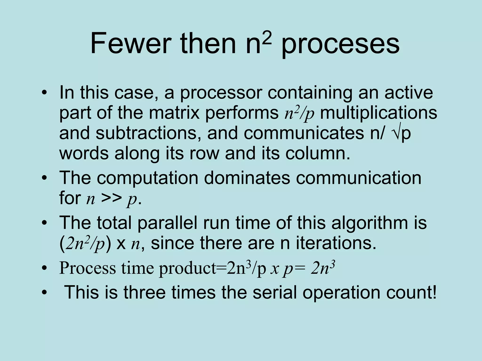 Fewer then n2 proceses
• In this case, a processor containing an active
part of the matrix performs n2/p multiplications
and subtractions, and communicates n/ √p
words along its row and its column.
• The computation dominates communication
for n >> p.
• The total parallel run time of this algorithm is
(2n2/p) x n, since there are n iterations.
• Process time product=2n3/p x p= 2n3
• This is three times the serial operation count!
 