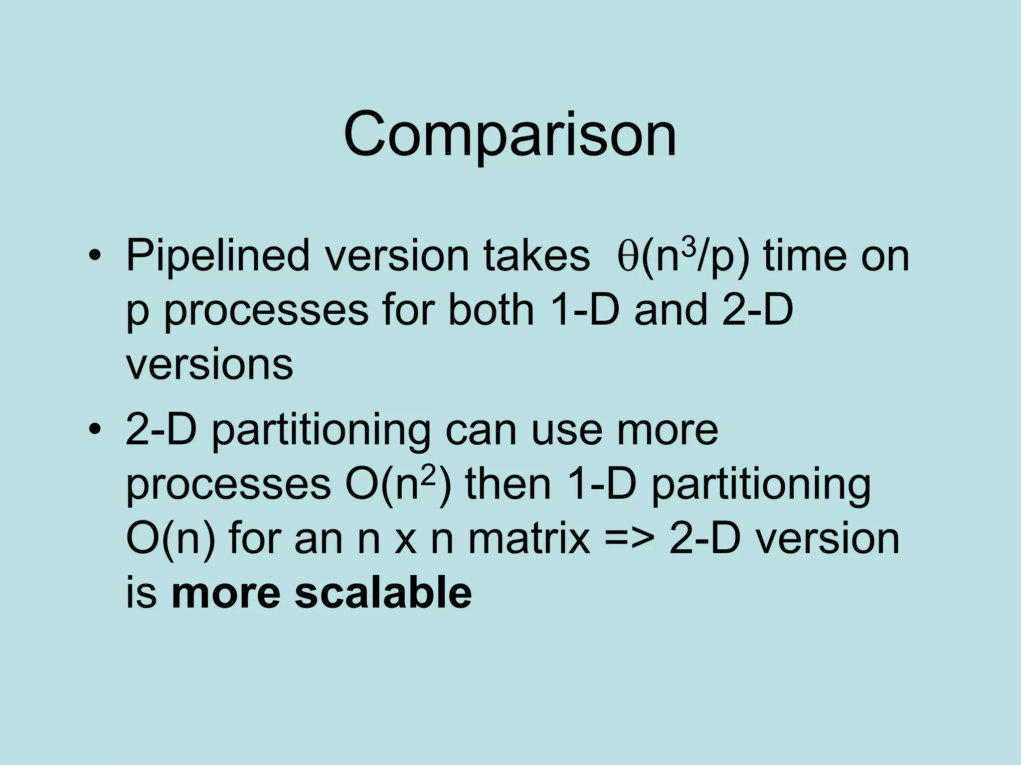 Comparison
• Pipelined version takes (n3/p) time on
p processes for both 1-D and 2-D
versions
• 2-D partitioning can use more
processes O(n2) then 1-D partitioning
O(n) for an n x n matrix => 2-D version
is more scalable
 