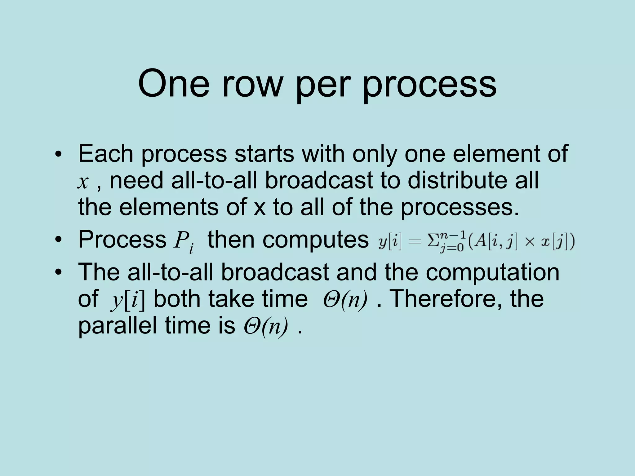One row per process
• Each process starts with only one element of
x , need all-to-all broadcast to distribute all
the elements of x to all of the processes.
• Process Pi then computes
• The all-to-all broadcast and the computation
of y[i] both take time Θ(n) . Therefore, the
parallel time is Θ(n) .
 