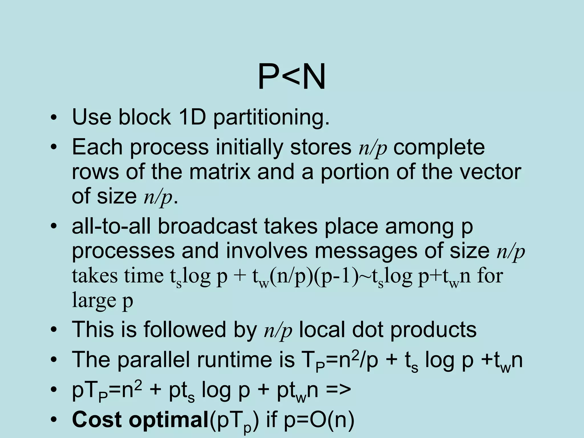 P<N
• Use block 1D partitioning.
• Each process initially stores n/p complete
rows of the matrix and a portion of the vector
of size n/p.
• all-to-all broadcast takes place among p
processes and involves messages of size n/p
takes time tslog p + tw(n/p)(p-1)~tslog p+twn for
large p
• This is followed by n/p local dot products
• The parallel runtime is TP=n2/p + ts log p +twn
• pTP=n2 + pts log p + ptwn =>
• Cost optimal(pTp) if p=O(n)
 