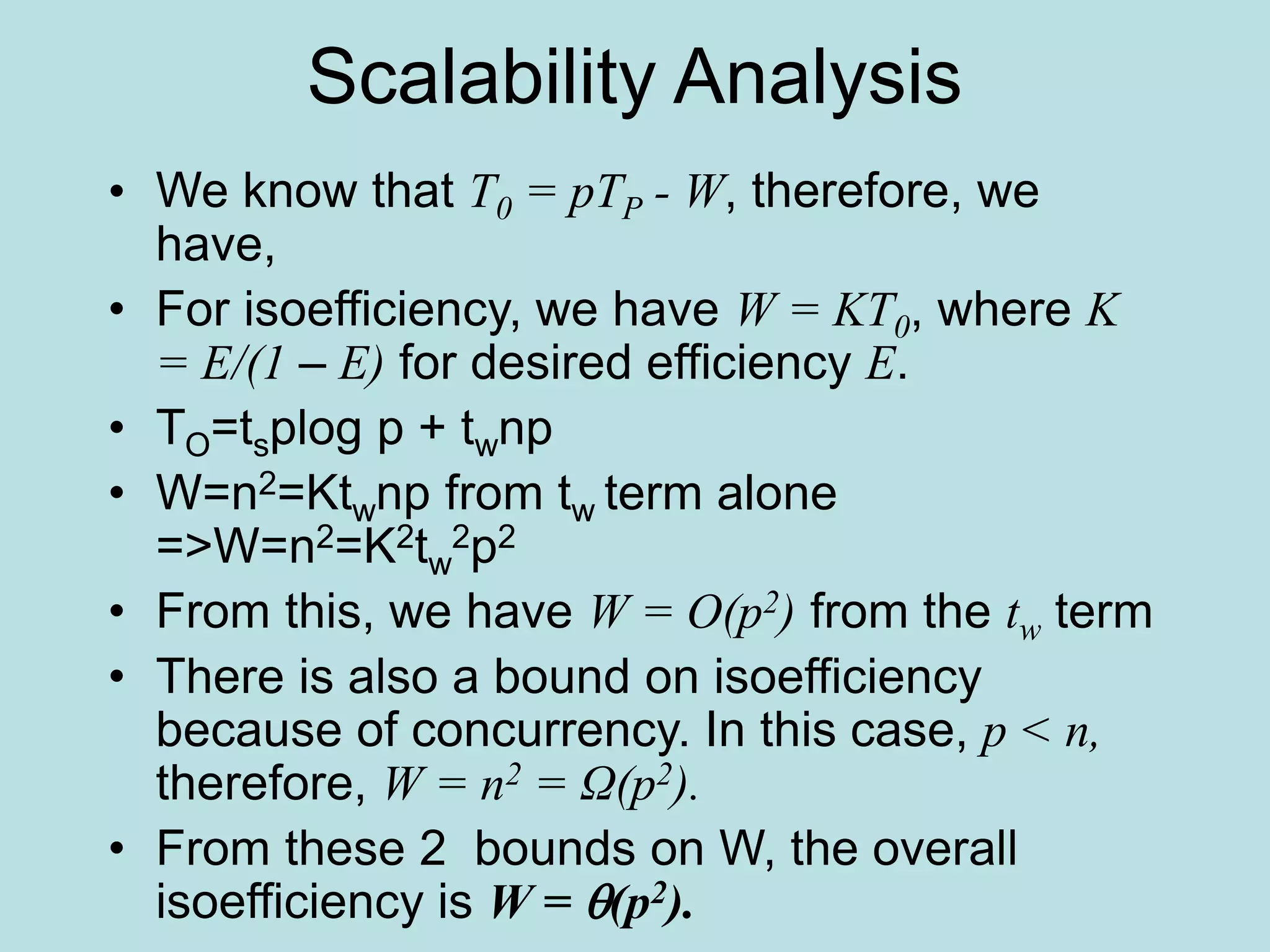 Scalability Analysis
• We know that T0 = pTP - W, therefore, we
have,
• For isoefficiency, we have W = KT0, where K
= E/(1 – E) for desired efficiency E.
• TO=tsplog p + twnp
• W=n2=Ktwnp from tw term alone
=>W=n2=K2tw
2p2
• From this, we have W = O(p2) from the tw term
• There is also a bound on isoefficiency
because of concurrency. In this case, p < n,
therefore, W = n2 = Ω(p2).
• From these 2 bounds on W, the overall
isoefficiency is W = (p2).
 