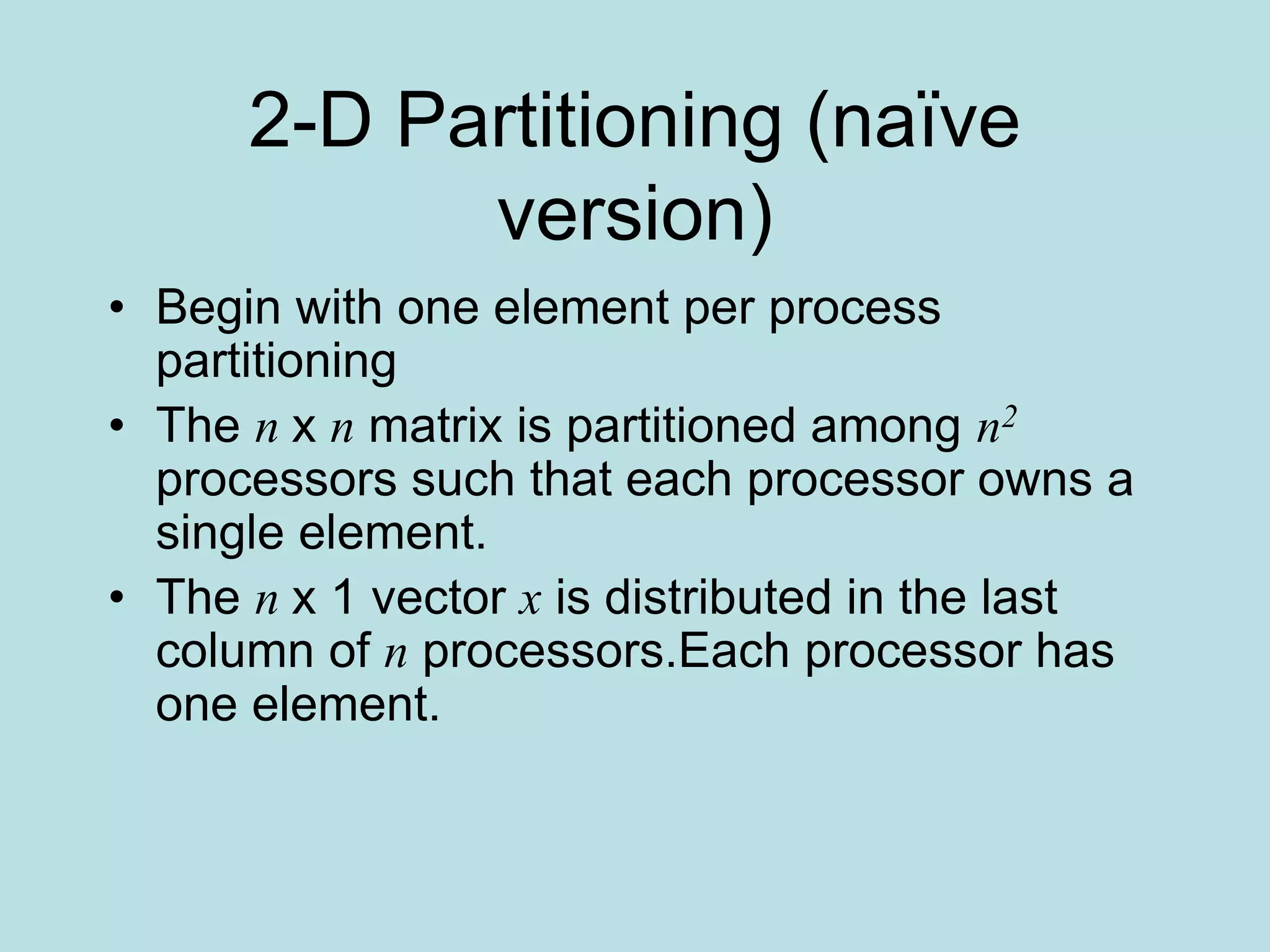 2-D Partitioning (naïve
version)
• Begin with one element per process
partitioning
• The n x n matrix is partitioned among n2
processors such that each processor owns a
single element.
• The n x 1 vector x is distributed in the last
column of n processors.Each processor has
one element.
 