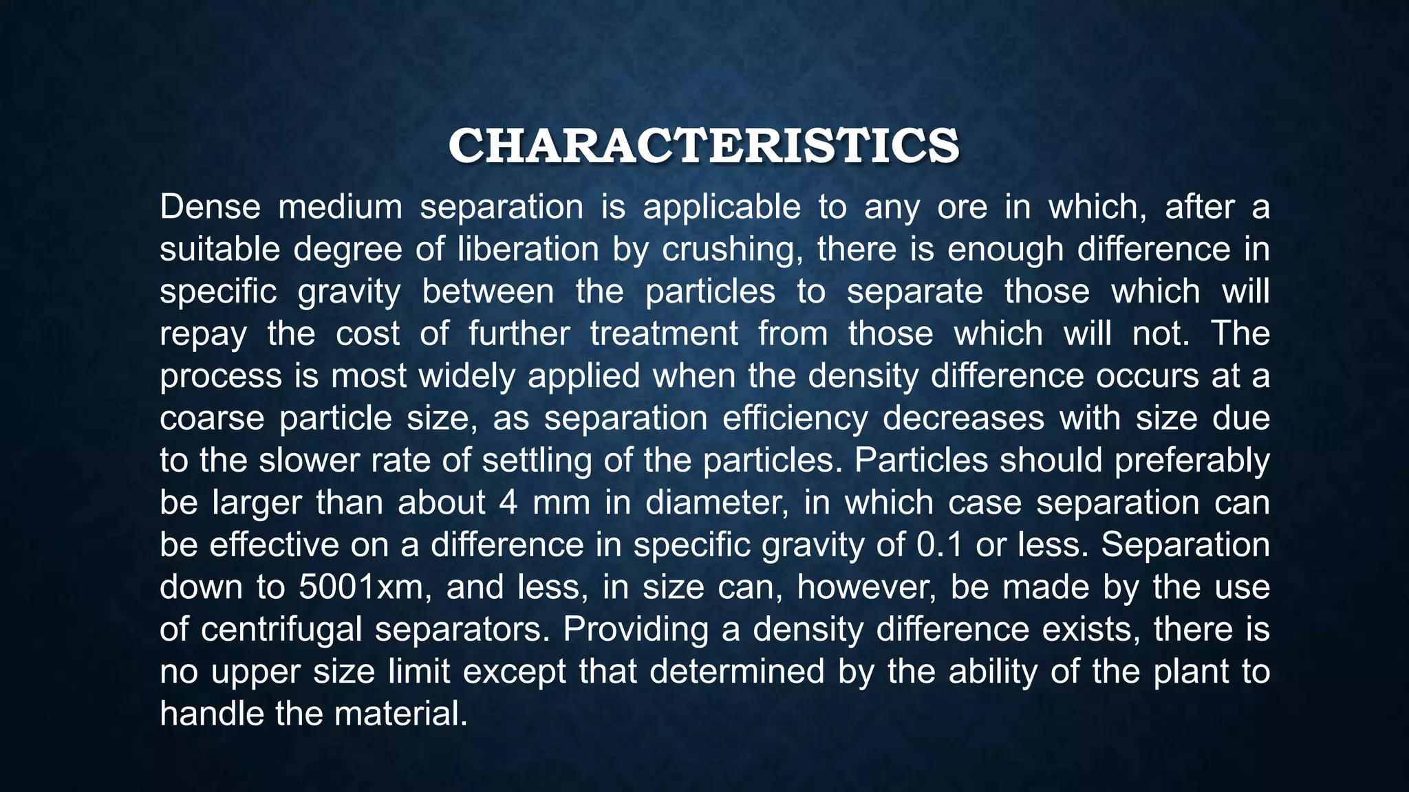 CHARACTERISTICS
Dense medium separation is applicable to any ore in which, after a
suitable degree of liberation by crushing, there is enough difference in
specific gravity between the particles to separate those which will
repay the cost of further treatment from those which will not. The
process is most widely applied when the density difference occurs at a
coarse particle size, as separation efficiency decreases with size due
to the slower rate of settling of the particles. Particles should preferably
be larger than about 4 mm in diameter, in which case separation can
be effective on a difference in specific gravity of 0.1 or less. Separation
down to 5001xm, and less, in size can, however, be made by the use
of centrifugal separators. Providing a density difference exists, there is
no upper size limit except that determined by the ability of the plant to
handle the material.
 