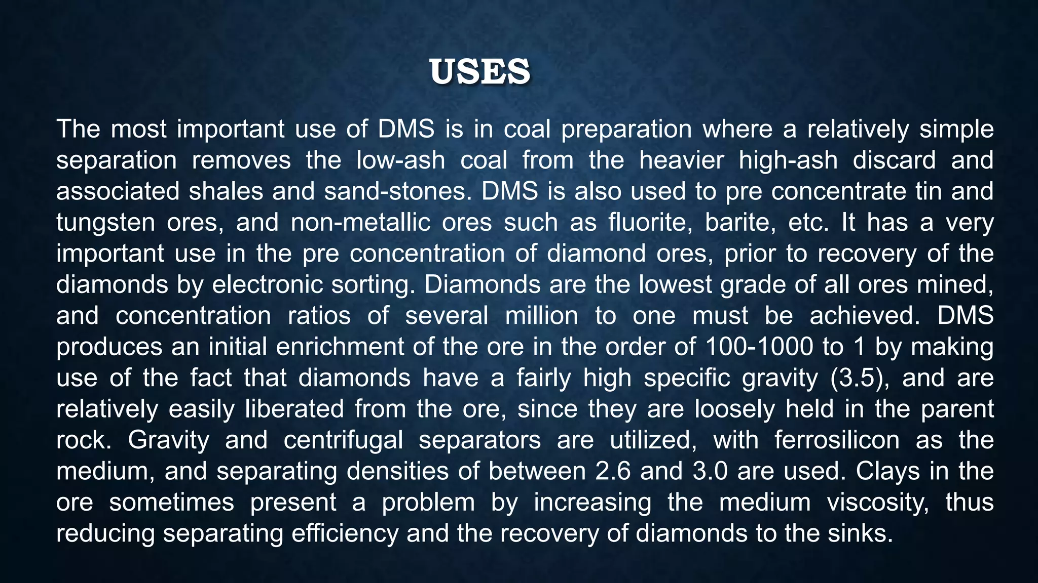 USES
The most important use of DMS is in coal preparation where a relatively simple
separation removes the low-ash coal from the heavier high-ash discard and
associated shales and sand-stones. DMS is also used to pre concentrate tin and
tungsten ores, and non-metallic ores such as fluorite, barite, etc. It has a very
important use in the pre concentration of diamond ores, prior to recovery of the
diamonds by electronic sorting. Diamonds are the lowest grade of all ores mined,
and concentration ratios of several million to one must be achieved. DMS
produces an initial enrichment of the ore in the order of 100-1000 to 1 by making
use of the fact that diamonds have a fairly high specific gravity (3.5), and are
relatively easily liberated from the ore, since they are loosely held in the parent
rock. Gravity and centrifugal separators are utilized, with ferrosilicon as the
medium, and separating densities of between 2.6 and 3.0 are used. Clays in the
ore sometimes present a problem by increasing the medium viscosity, thus
reducing separating efficiency and the recovery of diamonds to the sinks.
 