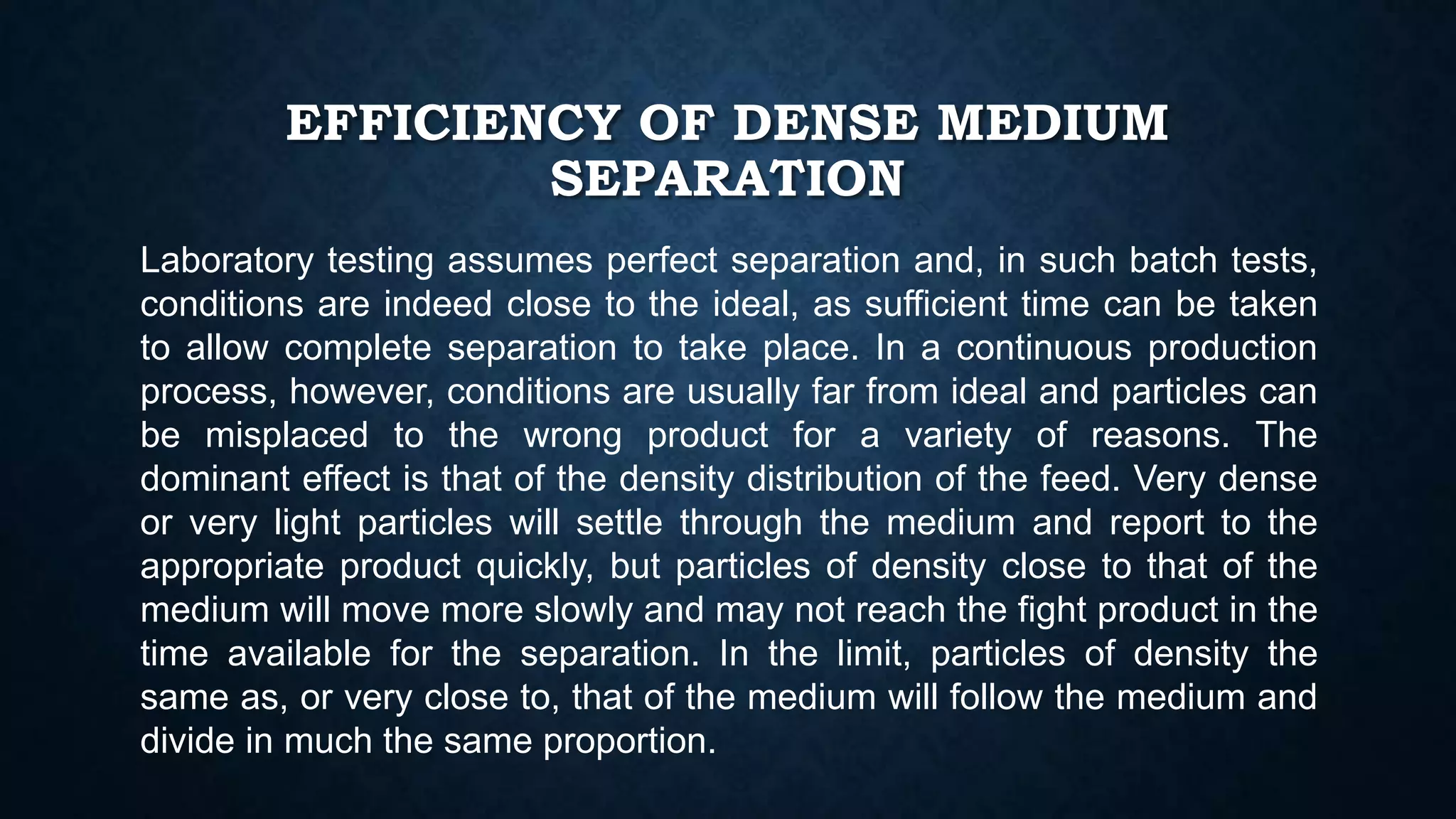 EFFICIENCY OF DENSE MEDIUM
SEPARATION
Laboratory testing assumes perfect separation and, in such batch tests,
conditions are indeed close to the ideal, as sufficient time can be taken
to allow complete separation to take place. In a continuous production
process, however, conditions are usually far from ideal and particles can
be misplaced to the wrong product for a variety of reasons. The
dominant effect is that of the density distribution of the feed. Very dense
or very light particles will settle through the medium and report to the
appropriate product quickly, but particles of density close to that of the
medium will move more slowly and may not reach the fight product in the
time available for the separation. In the limit, particles of density the
same as, or very close to, that of the medium will follow the medium and
divide in much the same proportion.
 