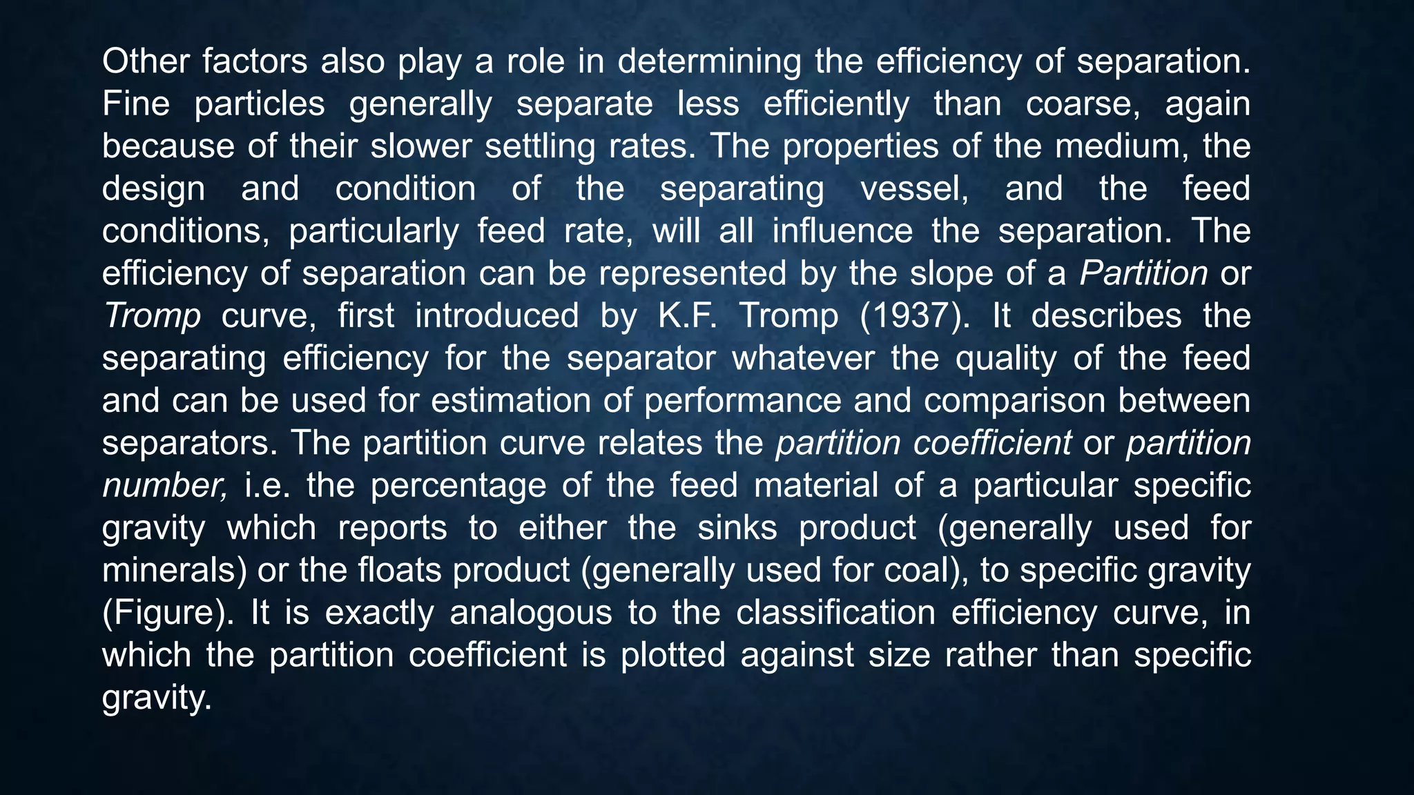 Other factors also play a role in determining the efficiency of separation.
Fine particles generally separate less efficiently than coarse, again
because of their slower settling rates. The properties of the medium, the
design and condition of the separating vessel, and the feed
conditions, particularly feed rate, will all influence the separation. The
efficiency of separation can be represented by the slope of a Partition or
Tromp curve, first introduced by K.F. Tromp (1937). It describes the
separating efficiency for the separator whatever the quality of the feed
and can be used for estimation of performance and comparison between
separators. The partition curve relates the partition coefficient or partition
number, i.e. the percentage of the feed material of a particular specific
gravity which reports to either the sinks product (generally used for
minerals) or the floats product (generally used for coal), to specific gravity
(Figure). It is exactly analogous to the classification efficiency curve, in
which the partition coefficient is plotted against size rather than specific
gravity.
 
