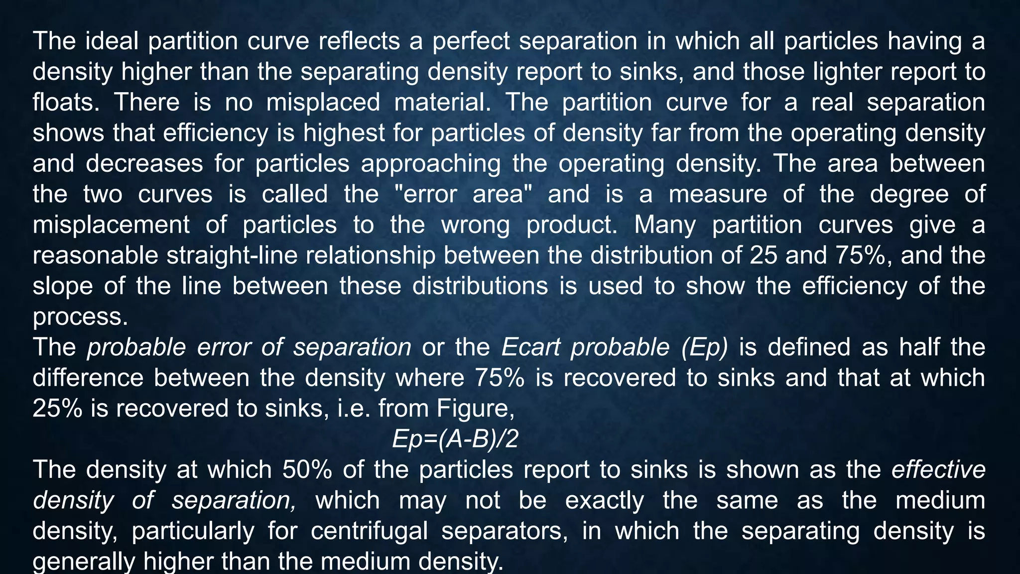 The ideal partition curve reflects a perfect separation in which all particles having a
density higher than the separating density report to sinks, and those lighter report to
floats. There is no misplaced material. The partition curve for a real separation
shows that efficiency is highest for particles of density far from the operating density
and decreases for particles approaching the operating density. The area between
the two curves is called the "error area" and is a measure of the degree of
misplacement of particles to the wrong product. Many partition curves give a
reasonable straight-line relationship between the distribution of 25 and 75%, and the
slope of the line between these distributions is used to show the efficiency of the
process.
The probable error of separation or the Ecart probable (Ep) is defined as half the
difference between the density where 75% is recovered to sinks and that at which
25% is recovered to sinks, i.e. from Figure,
Ep=(A-B)/2
The density at which 50% of the particles report to sinks is shown as the effective
density of separation, which may not be exactly the same as the medium
density, particularly for centrifugal separators, in which the separating density is
generally higher than the medium density.
 