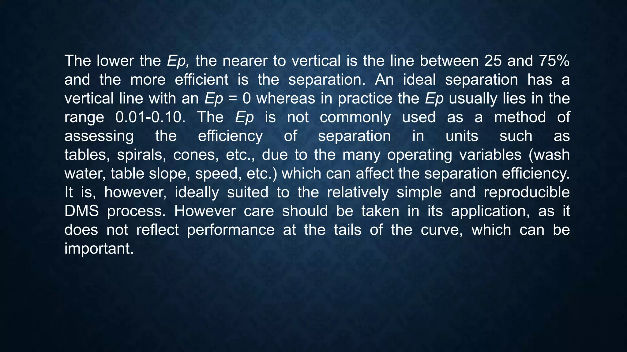 The lower the Ep, the nearer to vertical is the line between 25 and 75%
and the more efficient is the separation. An ideal separation has a
vertical line with an Ep = 0 whereas in practice the Ep usually lies in the
range 0.01-0.10. The Ep is not commonly used as a method of
assessing the efficiency of separation in units such as
tables, spirals, cones, etc., due to the many operating variables (wash
water, table slope, speed, etc.) which can affect the separation efficiency.
It is, however, ideally suited to the relatively simple and reproducible
DMS process. However care should be taken in its application, as it
does not reflect performance at the tails of the curve, which can be
important.
 