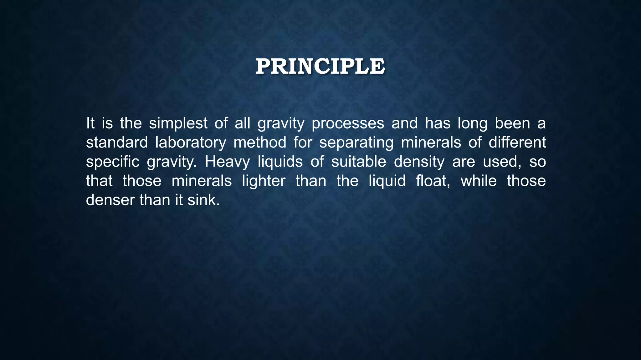 PRINCIPLE
It is the simplest of all gravity processes and has long been a
standard laboratory method for separating minerals of different
specific gravity. Heavy liquids of suitable density are used, so
that those minerals lighter than the liquid float, while those
denser than it sink.
 