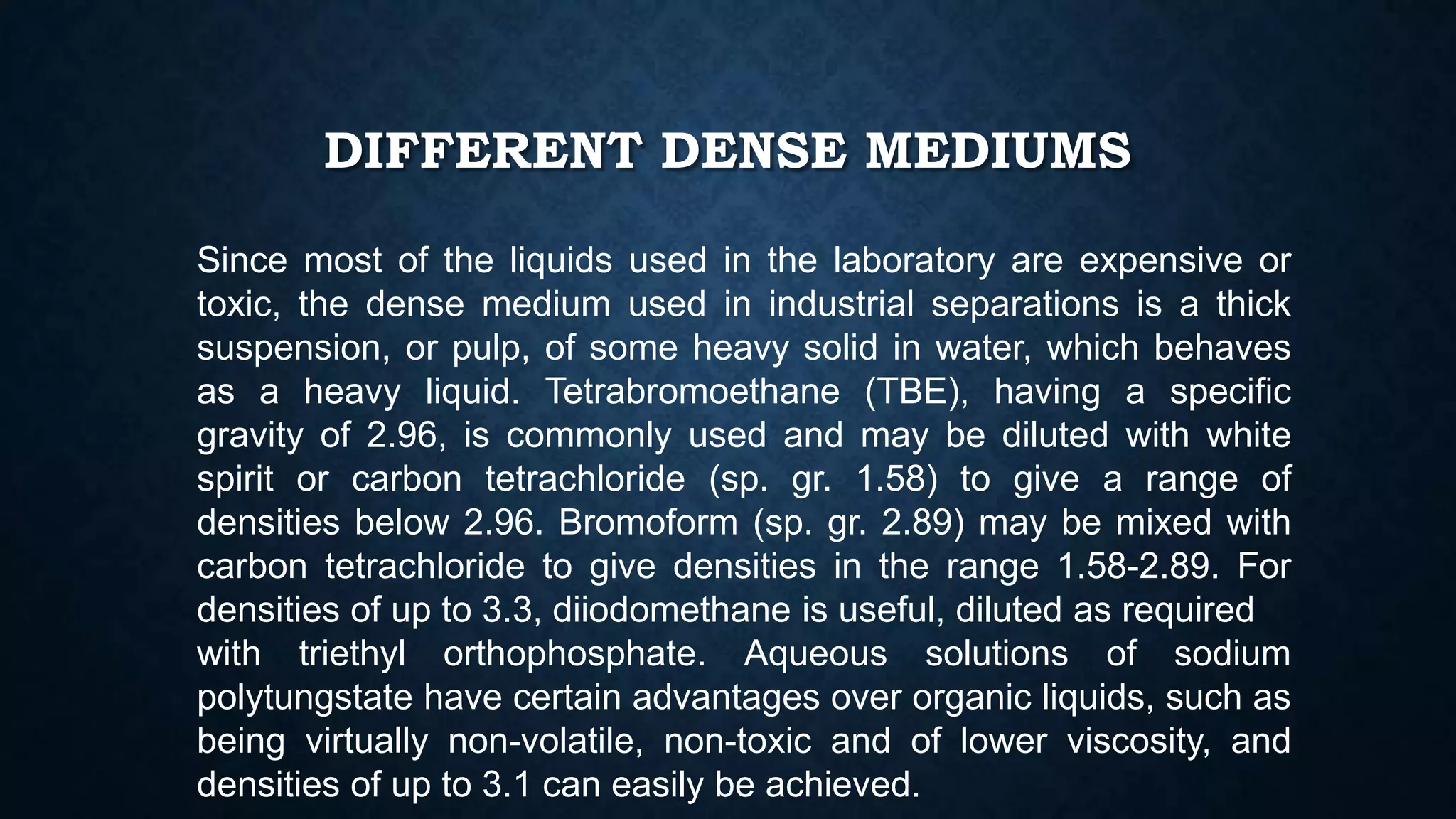 DIFFERENT DENSE MEDIUMS
Since most of the liquids used in the laboratory are expensive or
toxic, the dense medium used in industrial separations is a thick
suspension, or pulp, of some heavy solid in water, which behaves
as a heavy liquid. Tetrabromoethane (TBE), having a specific
gravity of 2.96, is commonly used and may be diluted with white
spirit or carbon tetrachloride (sp. gr. 1.58) to give a range of
densities below 2.96. Bromoform (sp. gr. 2.89) may be mixed with
carbon tetrachloride to give densities in the range 1.58-2.89. For
densities of up to 3.3, diiodomethane is useful, diluted as required
with triethyl orthophosphate. Aqueous solutions of sodium
polytungstate have certain advantages over organic liquids, such as
being virtually non-volatile, non-toxic and of lower viscosity, and
densities of up to 3.1 can easily be achieved.
 