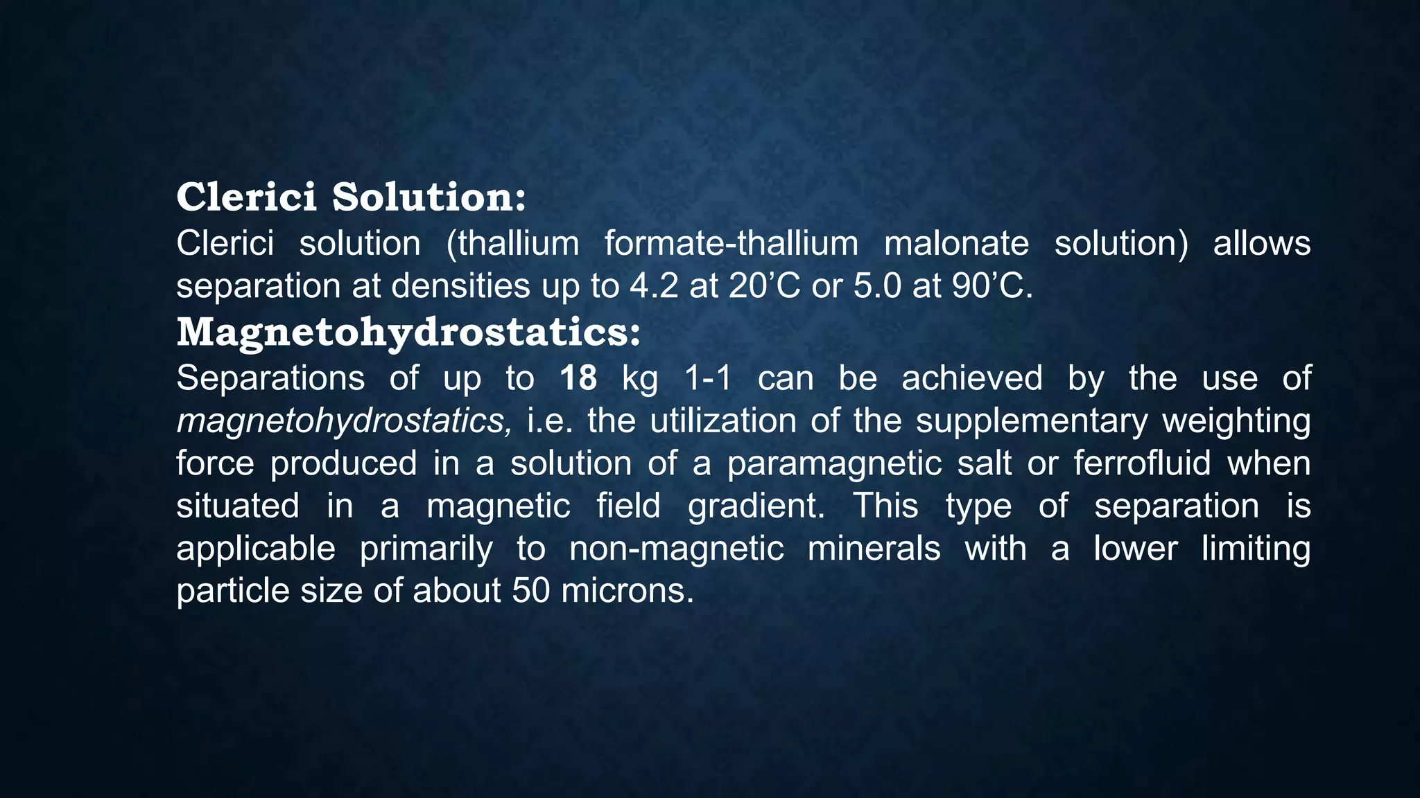 Clerici Solution:
Clerici solution (thallium formate-thallium malonate solution) allows
separation at densities up to 4.2 at 20’C or 5.0 at 90’C.
Magnetohydrostatics:
Separations of up to 18 kg 1-1 can be achieved by the use of
magnetohydrostatics, i.e. the utilization of the supplementary weighting
force produced in a solution of a paramagnetic salt or ferrofluid when
situated in a magnetic field gradient. This type of separation is
applicable primarily to non-magnetic minerals with a lower limiting
particle size of about 50 microns.
 