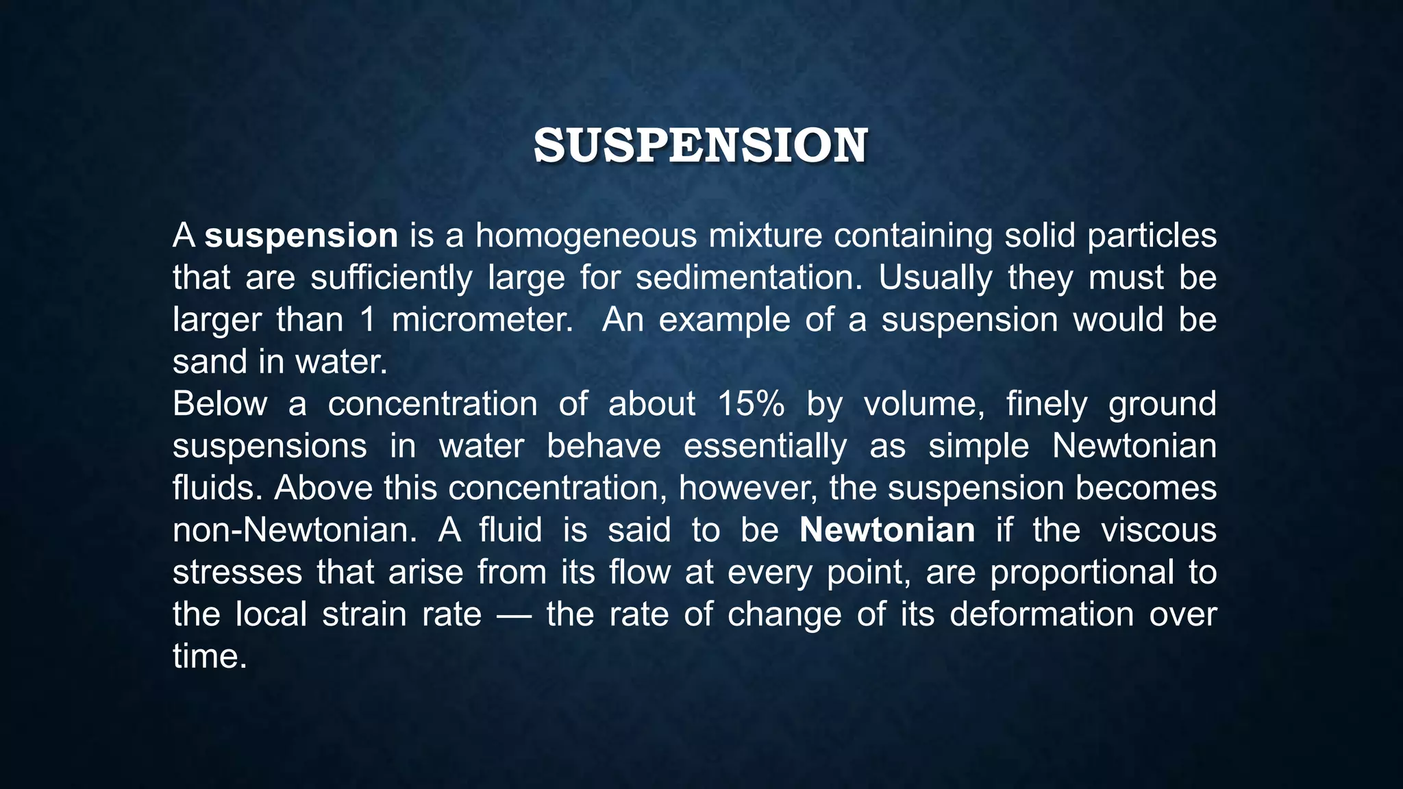 SUSPENSION
A suspension is a homogeneous mixture containing solid particles
that are sufficiently large for sedimentation. Usually they must be
larger than 1 micrometer. An example of a suspension would be
sand in water.
Below a concentration of about 15% by volume, finely ground
suspensions in water behave essentially as simple Newtonian
fluids. Above this concentration, however, the suspension becomes
non-Newtonian. A fluid is said to be Newtonian if the viscous
stresses that arise from its flow at every point, are proportional to
the local strain rate — the rate of change of its deformation over
time.
 
