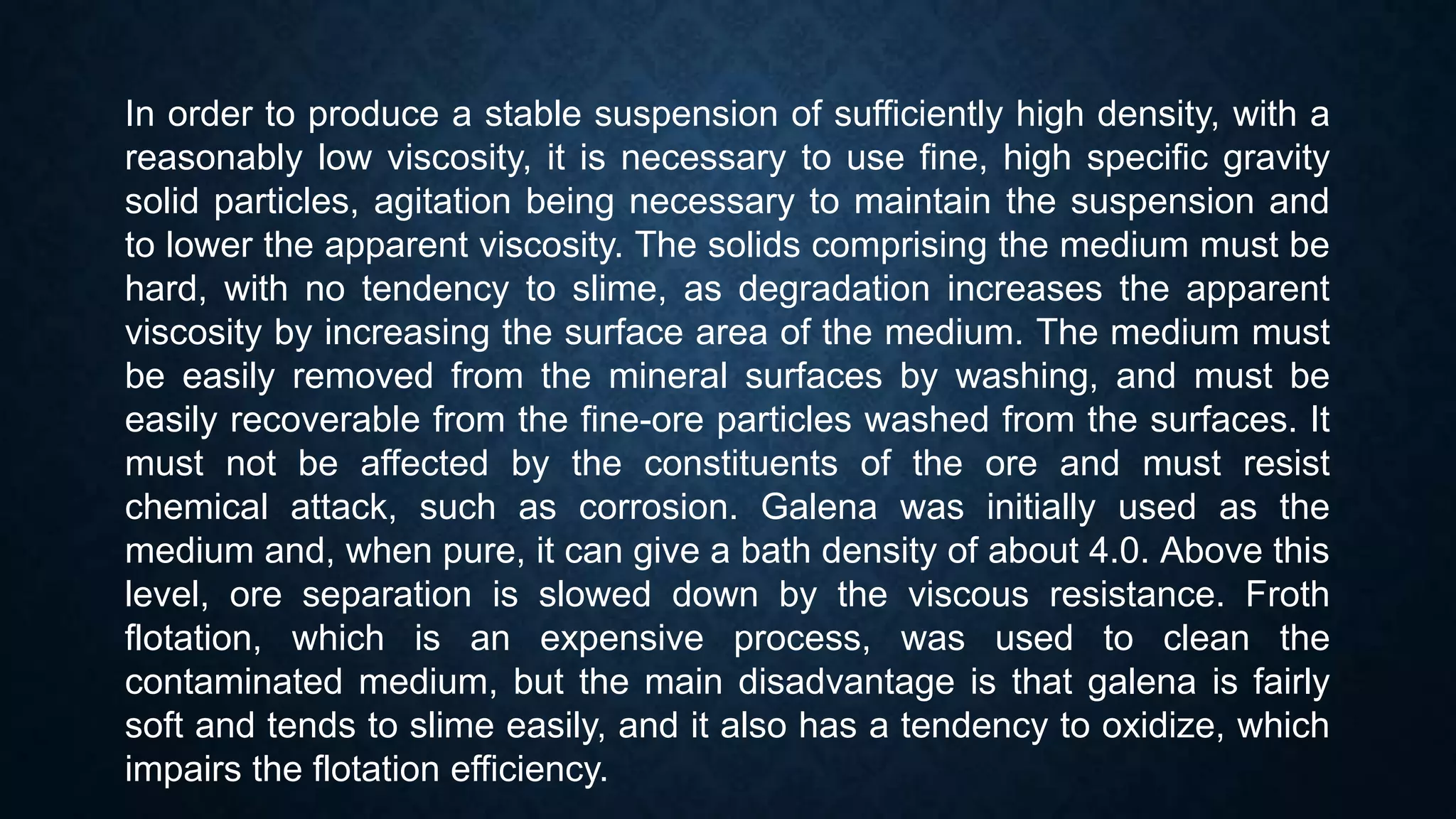 In order to produce a stable suspension of sufficiently high density, with a
reasonably low viscosity, it is necessary to use fine, high specific gravity
solid particles, agitation being necessary to maintain the suspension and
to lower the apparent viscosity. The solids comprising the medium must be
hard, with no tendency to slime, as degradation increases the apparent
viscosity by increasing the surface area of the medium. The medium must
be easily removed from the mineral surfaces by washing, and must be
easily recoverable from the fine-ore particles washed from the surfaces. It
must not be affected by the constituents of the ore and must resist
chemical attack, such as corrosion. Galena was initially used as the
medium and, when pure, it can give a bath density of about 4.0. Above this
level, ore separation is slowed down by the viscous resistance. Froth
flotation, which is an expensive process, was used to clean the
contaminated medium, but the main disadvantage is that galena is fairly
soft and tends to slime easily, and it also has a tendency to oxidize, which
impairs the flotation efficiency.
 