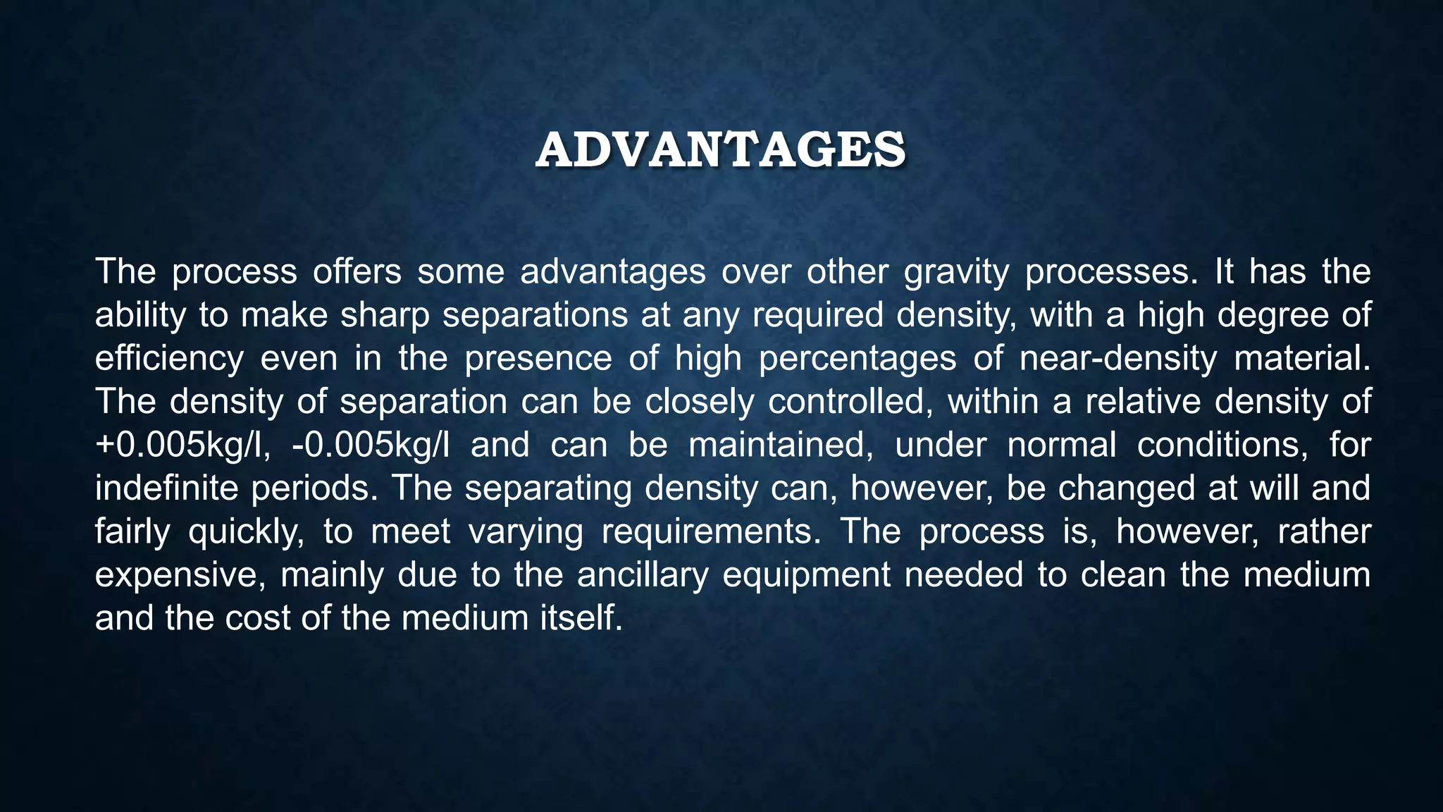 ADVANTAGES
The process offers some advantages over other gravity processes. It has the
ability to make sharp separations at any required density, with a high degree of
efficiency even in the presence of high percentages of near-density material.
The density of separation can be closely controlled, within a relative density of
+0.005kg/l, -0.005kg/l and can be maintained, under normal conditions, for
indefinite periods. The separating density can, however, be changed at will and
fairly quickly, to meet varying requirements. The process is, however, rather
expensive, mainly due to the ancillary equipment needed to clean the medium
and the cost of the medium itself.
 