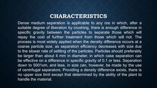 CHARACTERISTICS
Dense medium separation is applicable to any ore in which, after a
suitable degree of liberation by crushing, there is enough difference in
specific gravity between the particles to separate those which will
repay the cost of further treatment from those which will not. The
process is most widely applied when the density difference occurs at a
coarse particle size, as separation efficiency decreases with size due
to the slower rate of settling of the particles. Particles should preferably
be larger than about 4 mm in diameter, in which case separation can
be effective on a difference in specific gravity of 0.1 or less. Separation
down to 5001xm, and less, in size can, however, be made by the use
of centrifugal separators. Providing a density difference exists, there is
no upper size limit except that determined by the ability of the plant to
handle the material.
 