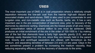 USES
The most important use of DMS is in coal preparation where a relatively simple
separation removes the low-ash coal from the heavier high-ash discard and
associated shales and sand-stones. DMS is also used to pre concentrate tin and
tungsten ores, and non-metallic ores such as fluorite, barite, etc. It has a very
important use in the pre concentration of diamond ores, prior to recovery of the
diamonds by electronic sorting. Diamonds are the lowest grade of all ores mined,
and concentration ratios of several million to one must be achieved. DMS
produces an initial enrichment of the ore in the order of 100-1000 to 1 by making
use of the fact that diamonds have a fairly high specific gravity (3.5), and are
relatively easily liberated from the ore, since they are loosely held in the parent
rock. Gravity and centrifugal separators are utilized, with ferrosilicon as the
medium, and separating densities of between 2.6 and 3.0 are used. Clays in the
ore sometimes present a problem by increasing the medium viscosity, thus
reducing separating efficiency and the recovery of diamonds to the sinks.
 