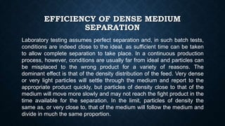 EFFICIENCY OF DENSE MEDIUM
SEPARATION
Laboratory testing assumes perfect separation and, in such batch tests,
conditions are indeed close to the ideal, as sufficient time can be taken
to allow complete separation to take place. In a continuous production
process, however, conditions are usually far from ideal and particles can
be misplaced to the wrong product for a variety of reasons. The
dominant effect is that of the density distribution of the feed. Very dense
or very light particles will settle through the medium and report to the
appropriate product quickly, but particles of density close to that of the
medium will move more slowly and may not reach the fight product in the
time available for the separation. In the limit, particles of density the
same as, or very close to, that of the medium will follow the medium and
divide in much the same proportion.
 