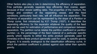 Other factors also play a role in determining the efficiency of separation.
Fine particles generally separate less efficiently than coarse, again
because of their slower settling rates. The properties of the medium, the
design and condition of the separating vessel, and the feed
conditions, particularly feed rate, will all influence the separation. The
efficiency of separation can be represented by the slope of a Partition or
Tromp curve, first introduced by K.F. Tromp (1937). It describes the
separating efficiency for the separator whatever the quality of the feed
and can be used for estimation of performance and comparison between
separators. The partition curve relates the partition coefficient or partition
number, i.e. the percentage of the feed material of a particular specific
gravity which reports to either the sinks product (generally used for
minerals) or the floats product (generally used for coal), to specific gravity
(Figure). It is exactly analogous to the classification efficiency curve, in
which the partition coefficient is plotted against size rather than specific
gravity.
 