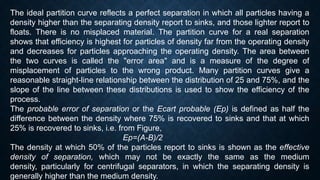 The ideal partition curve reflects a perfect separation in which all particles having a
density higher than the separating density report to sinks, and those lighter report to
floats. There is no misplaced material. The partition curve for a real separation
shows that efficiency is highest for particles of density far from the operating density
and decreases for particles approaching the operating density. The area between
the two curves is called the "error area" and is a measure of the degree of
misplacement of particles to the wrong product. Many partition curves give a
reasonable straight-line relationship between the distribution of 25 and 75%, and the
slope of the line between these distributions is used to show the efficiency of the
process.
The probable error of separation or the Ecart probable (Ep) is defined as half the
difference between the density where 75% is recovered to sinks and that at which
25% is recovered to sinks, i.e. from Figure,
Ep=(A-B)/2
The density at which 50% of the particles report to sinks is shown as the effective
density of separation, which may not be exactly the same as the medium
density, particularly for centrifugal separators, in which the separating density is
generally higher than the medium density.
 