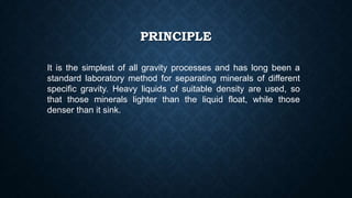 PRINCIPLE
It is the simplest of all gravity processes and has long been a
standard laboratory method for separating minerals of different
specific gravity. Heavy liquids of suitable density are used, so
that those minerals lighter than the liquid float, while those
denser than it sink.
 