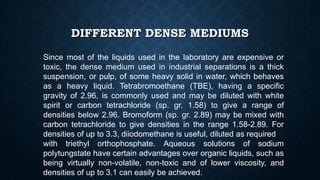 DIFFERENT DENSE MEDIUMS
Since most of the liquids used in the laboratory are expensive or
toxic, the dense medium used in industrial separations is a thick
suspension, or pulp, of some heavy solid in water, which behaves
as a heavy liquid. Tetrabromoethane (TBE), having a specific
gravity of 2.96, is commonly used and may be diluted with white
spirit or carbon tetrachloride (sp. gr. 1.58) to give a range of
densities below 2.96. Bromoform (sp. gr. 2.89) may be mixed with
carbon tetrachloride to give densities in the range 1.58-2.89. For
densities of up to 3.3, diiodomethane is useful, diluted as required
with triethyl orthophosphate. Aqueous solutions of sodium
polytungstate have certain advantages over organic liquids, such as
being virtually non-volatile, non-toxic and of lower viscosity, and
densities of up to 3.1 can easily be achieved.
 