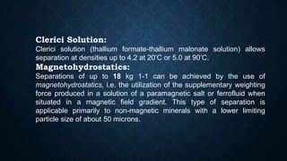 Clerici Solution:
Clerici solution (thallium formate-thallium malonate solution) allows
separation at densities up to 4.2 at 20’C or 5.0 at 90’C.
Magnetohydrostatics:
Separations of up to 18 kg 1-1 can be achieved by the use of
magnetohydrostatics, i.e. the utilization of the supplementary weighting
force produced in a solution of a paramagnetic salt or ferrofluid when
situated in a magnetic field gradient. This type of separation is
applicable primarily to non-magnetic minerals with a lower limiting
particle size of about 50 microns.
 