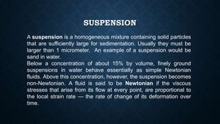 SUSPENSION
A suspension is a homogeneous mixture containing solid particles
that are sufficiently large for sedimentation. Usually they must be
larger than 1 micrometer. An example of a suspension would be
sand in water.
Below a concentration of about 15% by volume, finely ground
suspensions in water behave essentially as simple Newtonian
fluids. Above this concentration, however, the suspension becomes
non-Newtonian. A fluid is said to be Newtonian if the viscous
stresses that arise from its flow at every point, are proportional to
the local strain rate — the rate of change of its deformation over
time.
 