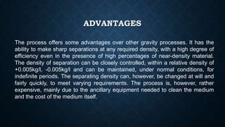 ADVANTAGES
The process offers some advantages over other gravity processes. It has the
ability to make sharp separations at any required density, with a high degree of
efficiency even in the presence of high percentages of near-density material.
The density of separation can be closely controlled, within a relative density of
+0.005kg/l, -0.005kg/l and can be maintained, under normal conditions, for
indefinite periods. The separating density can, however, be changed at will and
fairly quickly, to meet varying requirements. The process is, however, rather
expensive, mainly due to the ancillary equipment needed to clean the medium
and the cost of the medium itself.
 