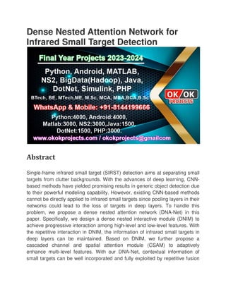 Dense Nested Attention Network for
Infrared Small Target Detection
Abstract
Single-frame infrared small target (SIRST) detection aims at separating small
targets from clutter backgrounds. With the advances of deep learning, CNN
based methods have yielded promising results in generic object detection due
to their powerful modeling
cannot be directly applied to infrared small targets since pooling layers in their
networks could lead to the loss of targets in deep layers. To handle this
problem, we propose a dense nested attention networ
paper. Specifically, we design a dense nested interactive module (DNIM) to
achieve progressive interaction among high
the repetitive interaction in DNIM, the information of infrared small targets in
deep layers can be maintained. Based on DNIM, we further propose a
cascaded channel and spatial attention module (CSAM) to adaptively
enhance multi-level features. With our DNA
small targets can be well incorporated and fully e
Dense Nested Attention Network for
Infrared Small Target Detection
frame infrared small target (SIRST) detection aims at separating small
targets from clutter backgrounds. With the advances of deep learning, CNN
based methods have yielded promising results in generic object detection due
to their powerful modeling capability. However, existing CNN-based methods
cannot be directly applied to infrared small targets since pooling layers in their
networks could lead to the loss of targets in deep layers. To handle this
problem, we propose a dense nested attention network (DNA
paper. Specifically, we design a dense nested interactive module (DNIM) to
achieve progressive interaction among high-level and low-level features. With
the repetitive interaction in DNIM, the information of infrared small targets in
ep layers can be maintained. Based on DNIM, we further propose a
cascaded channel and spatial attention module (CSAM) to adaptively
level features. With our DNA-Net, contextual information of
small targets can be well incorporated and fully exploited by repetitive fusion
Dense Nested Attention Network for
frame infrared small target (SIRST) detection aims at separating small
targets from clutter backgrounds. With the advances of deep learning, CNN-
based methods have yielded promising results in generic object detection due
based methods
cannot be directly applied to infrared small targets since pooling layers in their
networks could lead to the loss of targets in deep layers. To handle this
k (DNA-Net) in this
paper. Specifically, we design a dense nested interactive module (DNIM) to
level features. With
the repetitive interaction in DNIM, the information of infrared small targets in
ep layers can be maintained. Based on DNIM, we further propose a
cascaded channel and spatial attention module (CSAM) to adaptively
Net, contextual information of
xploited by repetitive fusion
 