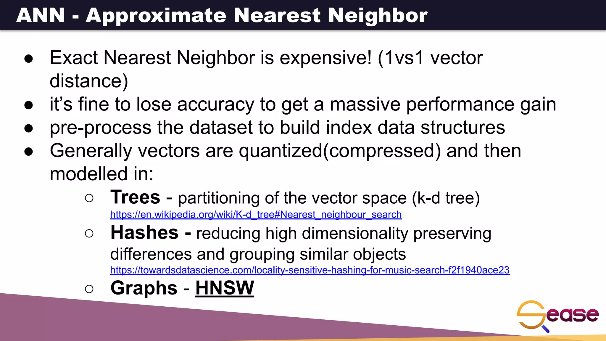 ANN - Approximate Nearest Neighbor
● Exact Nearest Neighbor is expensive! (1vs1 vector
distance)
● it’s fine to lose accuracy to get a massive performance gain
● pre-process the dataset to build index data structures
● Generally vectors are quantized(compressed) and then
modelled in:
○ Trees - partitioning of the vector space (k-d tree)
https://en.wikipedia.org/wiki/K-d_tree#Nearest_neighbour_search
○ Hashes - reducing high dimensionality preserving
differences and grouping similar objects
https://towardsdatascience.com/locality-sensitive-hashing-for-music-search-f2f1940ace23
○ Graphs - HNSW
 