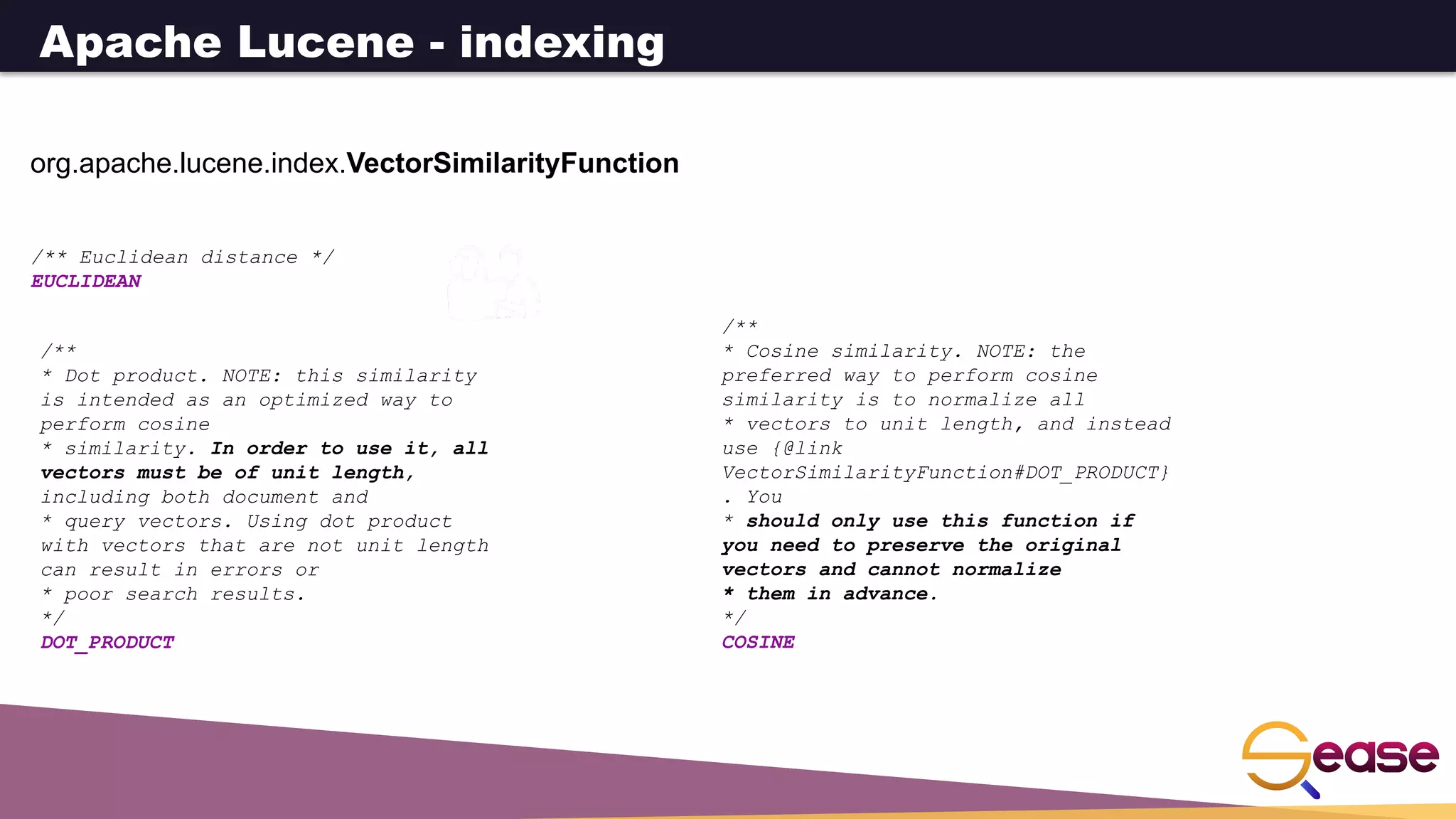 org.apache.lucene.index.VectorSimilarityFunction
/** Euclidean distance */
EUCLIDEAN
/**
* Dot product. NOTE: this similarity
is intended as an optimized way to
perform cosine
* similarity. In order to use it, all
vectors must be of unit length,
including both document and
* query vectors. Using dot product
with vectors that are not unit length
can result in errors or
* poor search results.
*/
DOT_PRODUCT
/**
* Cosine similarity. NOTE: the
preferred way to perform cosine
similarity is to normalize all
* vectors to unit length, and instead
use {@link
VectorSimilarityFunction#DOT_PRODUCT}
. You
* should only use this function if
you need to preserve the original
vectors and cannot normalize
* them in advance.
*/
COSINE
Apache Lucene - indexing
 
