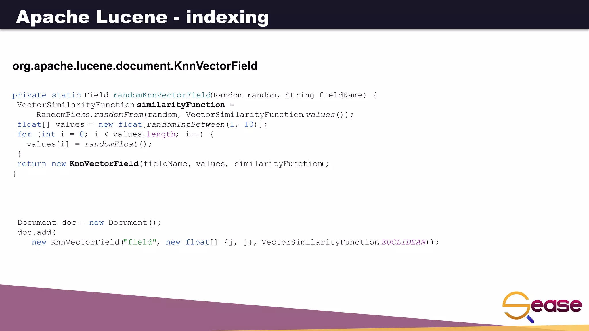 org.apache.lucene.document.KnnVectorField
private static Field randomKnnVectorField
(Random random, String fieldName) {
VectorSimilarityFunction similarityFunction =
RandomPicks.randomFrom(random, VectorSimilarityFunction
.values());
float[] values = new float[randomIntBetween(1, 10)];
for (int i = 0; i < values.length; i++) {
values[i] = randomFloat();
}
return new KnnVectorField(fieldName, values, similarityFunction
);
}
Document doc = new Document();
doc.add(
new KnnVectorField(
"field", new float[] {j, j}, VectorSimilarityFunction
.EUCLIDEAN));
Apache Lucene - indexing
 