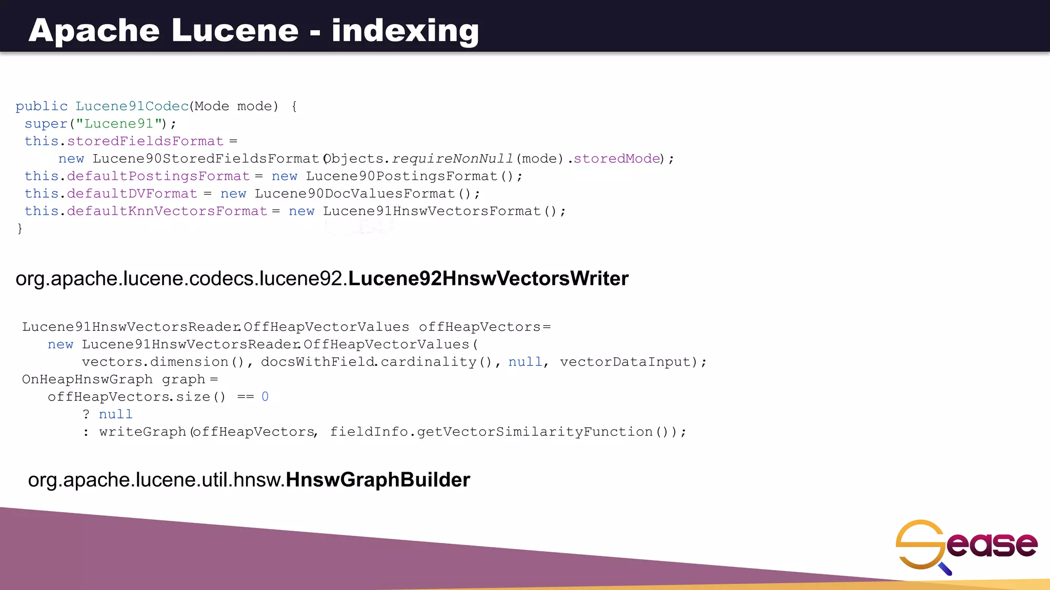 org.apache.lucene.codecs.lucene92.Lucene92HnswVectorsWriter
Lucene91HnswVectorsReader
.OffHeapVectorValues offHeapVectors=
new Lucene91HnswVectorsReader
.OffHeapVectorValues(
vectors.dimension(), docsWithField.cardinality(), null, vectorDataInput);
OnHeapHnswGraph graph =
offHeapVectors
.size() == 0
? null
: writeGraph(offHeapVectors
, fieldInfo.getVectorSimilarityFunction());
org.apache.lucene.util.hnsw.HnswGraphBuilder
public Lucene91Codec(Mode mode) {
super("Lucene91");
this.storedFieldsFormat =
new Lucene90StoredFieldsFormat(
Objects.requireNonNull(mode).storedMode);
this.defaultPostingsFormat = new Lucene90PostingsFormat();
this.defaultDVFormat = new Lucene90DocValuesFormat();
this.defaultKnnVectorsFormat = new Lucene91HnswVectorsFormat();
}
Apache Lucene - indexing
 